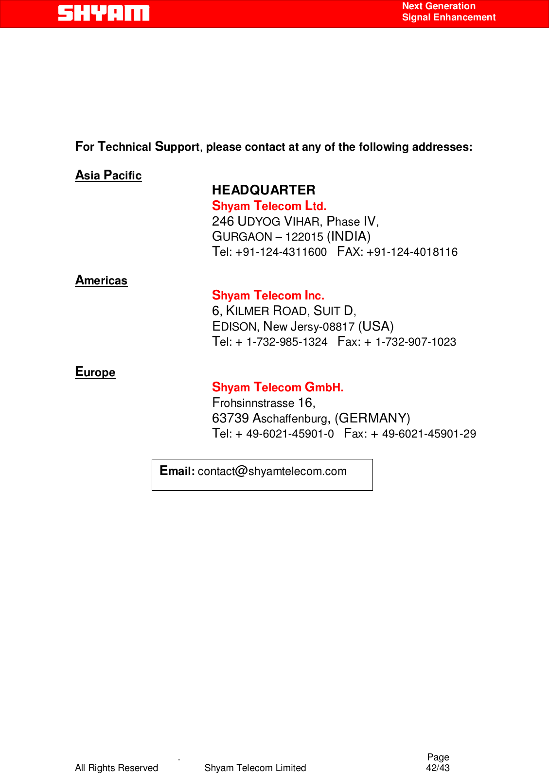    .                                          Page All Rights Reserved            Shyam Telecom Limited               42/43    Next Generation  Signal Enhancement      For Technical Support, please contact at any of the following addresses:  Asia Pacific               HEADQUARTER              Shyam Telecom Ltd.              246 UDYOG VIHAR, Phase IV,                       GURGAON – 122015 (INDIA)                                           Tel: +91-124-4311600   FAX: +91-124-4018116  Americas                  Shyam Telecom Inc.                  6, KILMER ROAD, SUIT D,                    EDISON, New Jersy-08817 (USA)                     Tel: + 1-732-985-1324   Fax: + 1-732-907-1023                       Europe                         Shyam Telecom GmbH.                        Frohsinnstrasse 16,  63739 Aschaffenburg, (GERMANY)                      Tel: + 49-6021-45901-0   Fax: + 49-6021-45901-29                                                                               Email: contact@shyamtelecom.com  