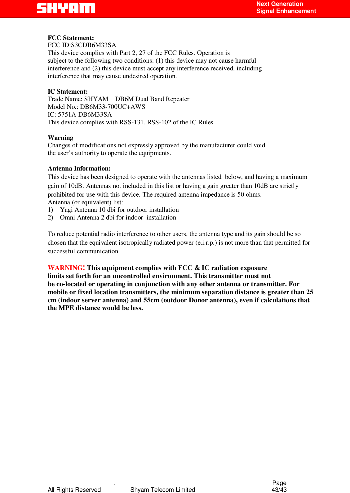    .                                          Page All Rights Reserved            Shyam Telecom Limited               43/43    Next Generation  Signal Enhancement FCC Statement: FCC ID:S3CDB6M33SA This device complies with Part 2, 27 of the FCC Rules. Operation is subject to the following two conditions: (1) this device may not cause harmful interference and (2) this device must accept any interference received, including interference that may cause undesired operation.  IC Statement: Trade Name: SHYAM    DB6M Dual Band Repeater Model No.: DB6M33-700UC+AWS IC: 5751A-DB6M33SA This device complies with RSS-131, RSS-102 of the IC Rules.  Warning Changes of modifications not expressly approved by the manufacturer could void the user’s authority to operate the equipments.  Antenna Information: This device has been designed to operate with the antennas listed  below, and having a maximum gain of 10dB. Antennas not included in this list or having a gain greater than 10dB are strictly prohibited for use with this device. The required antenna impedance is 50 ohms. Antenna (or equivalent) list:  1)    Yagi Antenna 10 dbi for outdoor installation 2)    Omni Antenna 2 dbi for indoor  installation  To reduce potential radio interference to other users, the antenna type and its gain should be so chosen that the equivalent isotropically radiated power (e.i.r.p.) is not more than that permitted for successful communication.  WARNING! This equipment complies with FCC &amp; IC radiation exposure limits set forth for an uncontrolled environment. This transmitter must not be co-located or operating in conjunction with any other antenna or transmitter. For mobile or fixed location transmitters, the minimum separation distance is greater than 25 cm (indoor server antenna) and 55cm (outdoor Donor antenna), even if calculations that the MPE distance would be less.  