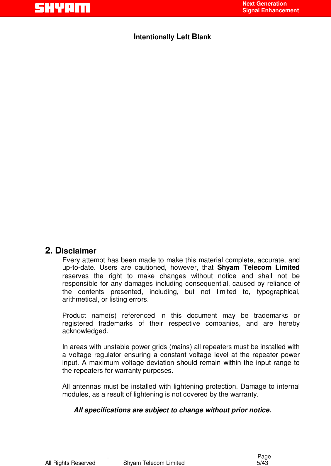    .                                          Page All Rights Reserved            Shyam Telecom Limited               5/43    Next Generation  Signal Enhancement Intentionally Left Blank                     2. Disclaimer Every attempt has been made to make this material complete, accurate, and up-to-date. Users are cautioned, however, that Shyam Telecom Limited reserves the right to make changes without notice and shall not be responsible for any damages including consequential, caused by reliance of the contents presented, including, but not limited to, typographical, arithmetical, or listing errors.   Product name(s) referenced in this document may be trademarks or registered trademarks of their respective companies, and are hereby acknowledged.   In areas with unstable power grids (mains) all repeaters must be installed with a voltage regulator ensuring a constant voltage level at the repeater power input. A maximum voltage deviation should remain within the input range to the repeaters for warranty purposes.   All antennas must be installed with lightening protection. Damage to internal modules, as a result of lightening is not covered by the warranty.   All specifications are subject to change without prior notice. 