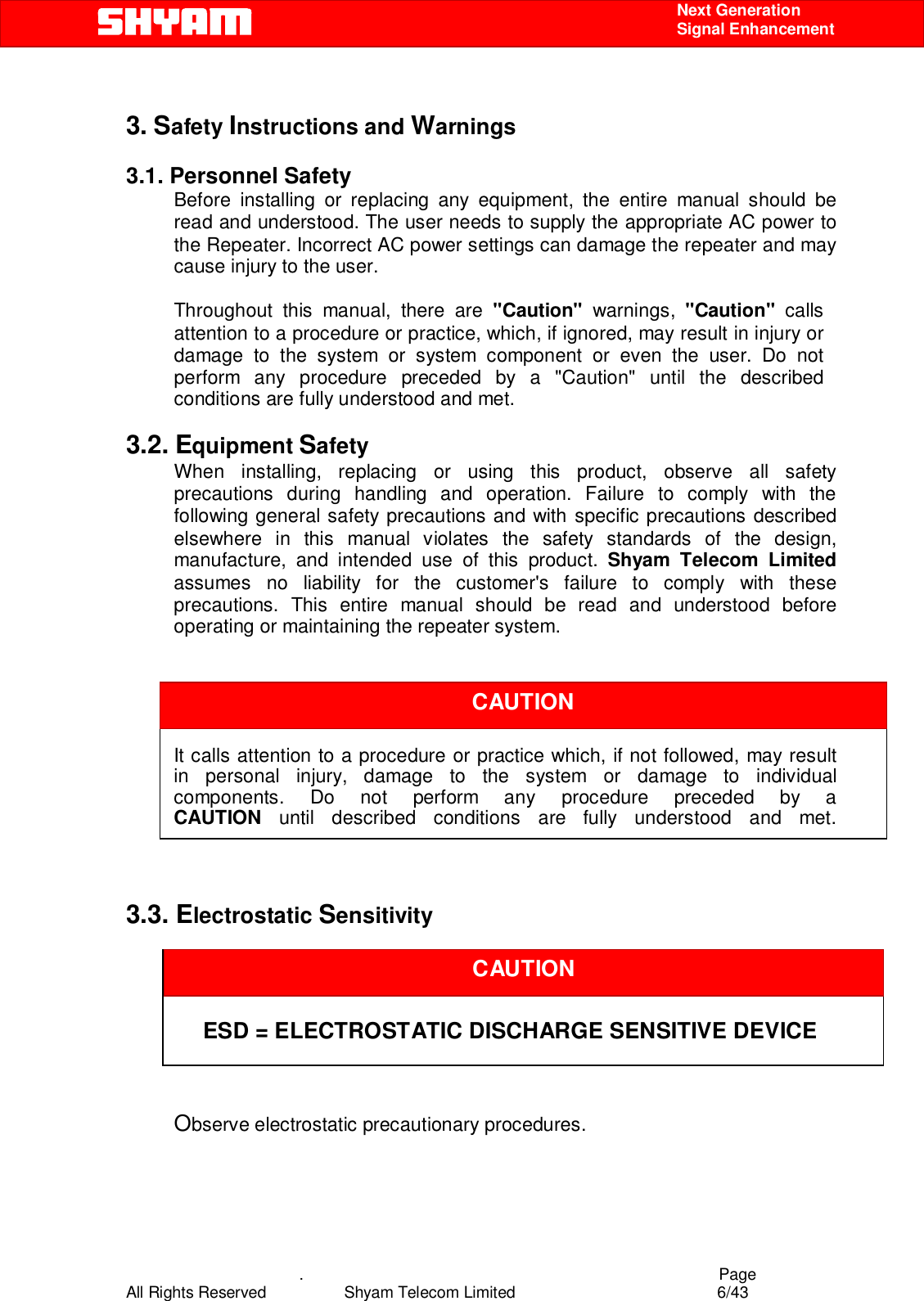    .                                          Page All Rights Reserved            Shyam Telecom Limited               6/43    Next Generation  Signal Enhancement  3. Safety Instructions and Warnings   3.1. Personnel Safety Before installing or replacing any equipment, the entire manual should be read and understood. The user needs to supply the appropriate AC power to the Repeater. Incorrect AC power settings can damage the repeater and may cause injury to the user.  Throughout this manual, there are &quot;Caution&quot; warnings, &quot;Caution&quot;  calls attention to a procedure or practice, which, if ignored, may result in injury or damage to the system or system component or even the user. Do not perform any procedure preceded by a &quot;Caution&quot; until the described conditions are fully understood and met.  3.2. Equipment Safety When installing, replacing or using this product, observe all safety precautions during handling and operation. Failure to comply with the following general safety precautions and with specific precautions described elsewhere in this manual violates the safety standards of the design, manufacture, and intended use of this product. Shyam Telecom Limited assumes no liability for the customer&apos;s failure to comply with these precautions. This entire manual should be read and understood before operating or maintaining the repeater system.        It calls attention to a procedure or practice which, if not followed, may result   in personal injury, damage to the system or damage to individual components. Do not perform any procedure preceded by a CAUTION until described conditions are fully understood and met.    3.3. Electrostatic Sensitivity     ESD = ELECTROSTATIC DISCHARGE SENSITIVE DEVICE    Observe electrostatic precautionary procedures.   CAUTION CAUTION 