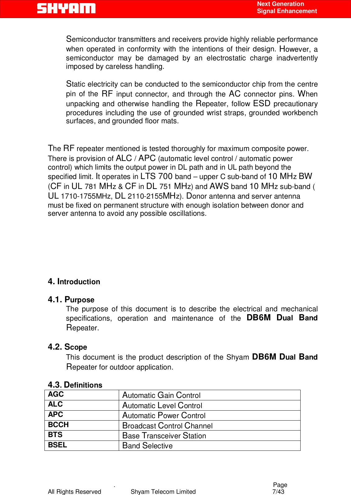    .                                          Page All Rights Reserved            Shyam Telecom Limited               7/43    Next Generation  Signal Enhancement Semiconductor transmitters and receivers provide highly reliable performance when operated in conformity with the intentions of their design. However, a semiconductor may be damaged by an electrostatic charge inadvertently imposed by careless handling.   Static electricity can be conducted to the semiconductor chip from the centre pin of the RF input connector, and through the AC connector pins. When unpacking and otherwise handling the Repeater, follow ESD precautionary procedures including the use of grounded wrist straps, grounded workbench surfaces, and grounded floor mats.    The RF repeater mentioned is tested thoroughly for maximum composite power. There is provision of ALC / APC (automatic level control / automatic power control) which limits the output power in DL path and in UL path beyond the specified limit. It operates in LTS 700 band – upper C sub-band of 10 MHz BW (CF in UL 781 MHz &amp; CF in DL 751 MHz) and AWS band 10 MHz sub-band ( UL 1710-1755MHz, DL 2110-2155MHz). Donor antenna and server antenna must be fixed on permanent structure with enough isolation between donor and server antenna to avoid any possible oscillations.        4. Introduction  4.1. Purpose The purpose of this document is to describe the electrical and mechanical specifications, operation and maintenance of the DB6M Dual  Band Repeater.   4.2. Scope This document is the product description of the Shyam DB6M Dual Band Repeater for outdoor application.   4.3. Definitions AGC  Automatic Gain Control ALC  Automatic Level Control  APC  Automatic Power Control BCCH  Broadcast Control Channel BTS  Base Transceiver Station BSEL  Band Selective 