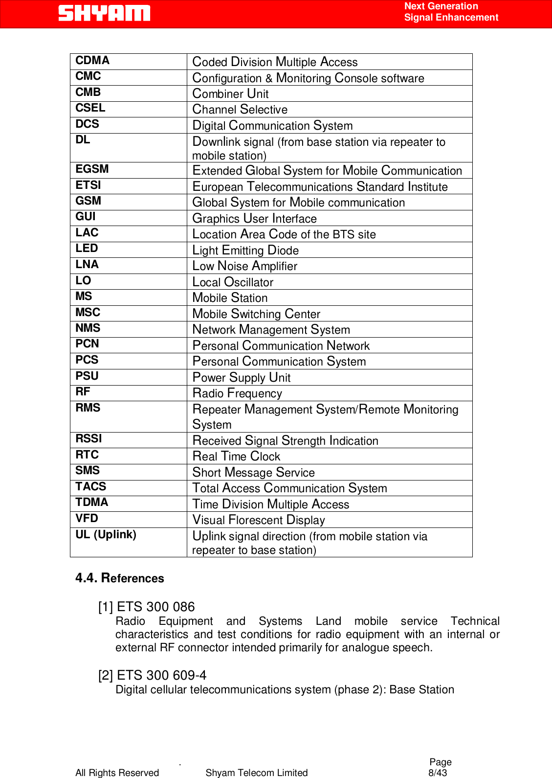    .                                          Page All Rights Reserved            Shyam Telecom Limited               8/43    Next Generation  Signal Enhancement CDMA  Coded Division Multiple Access CMC  Configuration &amp; Monitoring Console software CMB  Combiner Unit CSEL  Channel Selective DCS  Digital Communication System DL  Downlink signal (from base station via repeater to mobile station) EGSM  Extended Global System for Mobile Communication ETSI  European Telecommunications Standard Institute GSM  Global System for Mobile communication GUI  Graphics User Interface LAC  Location Area Code of the BTS site LED  Light Emitting Diode LNA  Low Noise Amplifier LO  Local Oscillator MS  Mobile Station MSC  Mobile Switching Center NMS  Network Management System PCN  Personal Communication Network PCS  Personal Communication System PSU  Power Supply Unit RF  Radio Frequency RMS  Repeater Management System/Remote Monitoring System RSSI  Received Signal Strength Indication RTC  Real Time Clock SMS  Short Message Service TACS  Total Access Communication System TDMA  Time Division Multiple Access VFD  Visual Florescent Display UL (Uplink)  Uplink signal direction (from mobile station via repeater to base station)  4.4. References  [1] ETS 300 086  Radio Equipment and Systems Land mobile service Technical characteristics and test conditions for radio equipment with an internal or external RF connector intended primarily for analogue speech.   [2] ETS 300 609-4 Digital cellular telecommunications system (phase 2): Base Station  