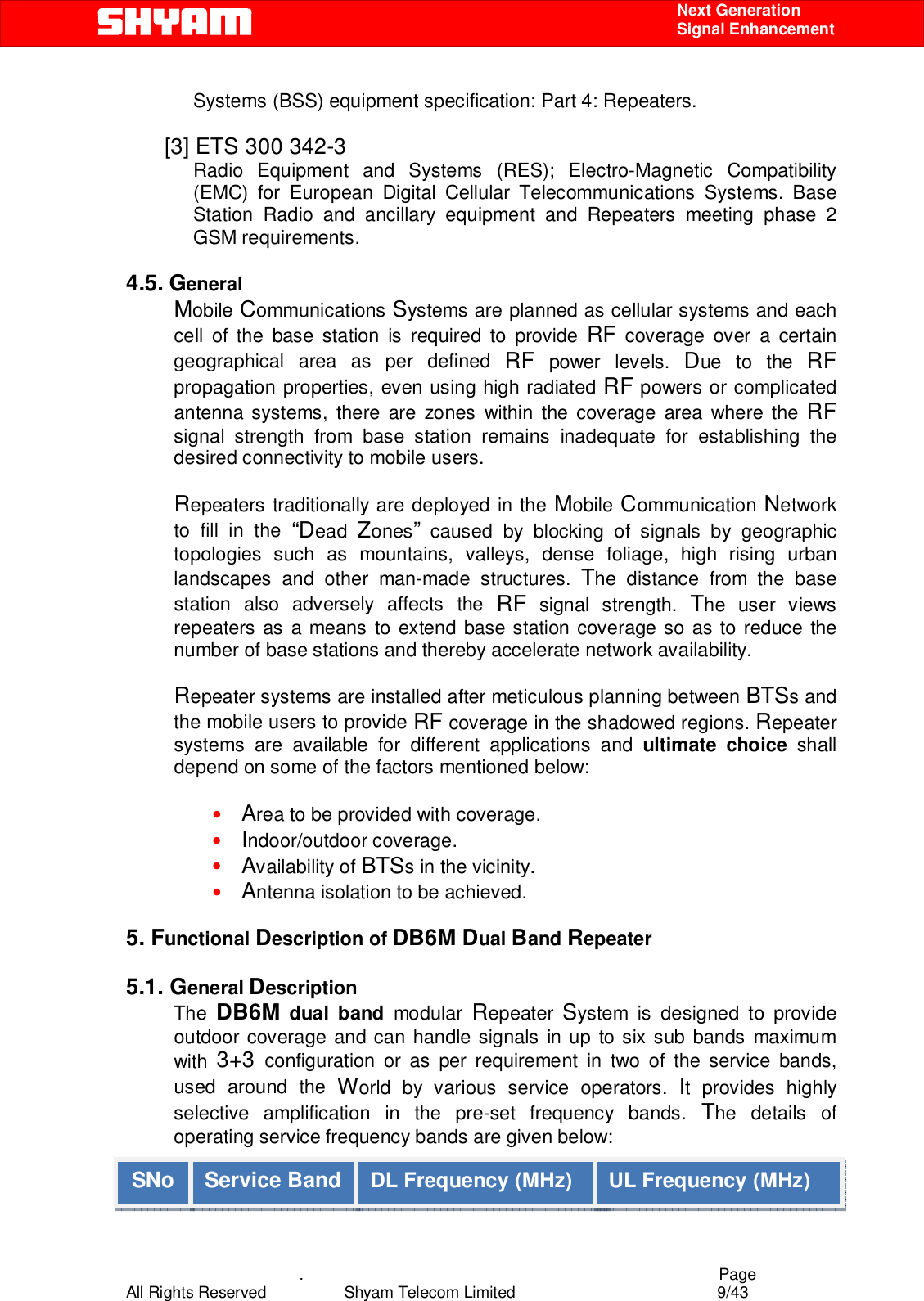    .                                          Page All Rights Reserved            Shyam Telecom Limited               9/43    Next Generation  Signal Enhancement Systems (BSS) equipment specification: Part 4: Repeaters.  [3] ETS 300 342-3  Radio Equipment and Systems (RES); Electro-Magnetic Compatibility (EMC) for European Digital Cellular Telecommunications Systems. Base Station Radio and ancillary equipment and Repeaters meeting phase 2 GSM requirements.   4.5. General Mobile Communications Systems are planned as cellular systems and each cell of the base station is required to provide RF coverage over a certain geographical area as per defined RF power levels. Due to the RF propagation properties, even using high radiated RF powers or complicated antenna systems, there are zones within the coverage area where the RF signal strength from base station remains inadequate for establishing the desired connectivity to mobile users.   Repeaters traditionally are deployed in the Mobile Communication Network to fill in the “Dead  Zones” caused by blocking of signals by geographic topologies such as mountains, valleys, dense foliage, high rising urban landscapes and other man-made structures. The distance from the base station also adversely affects the RF signal strength. The user views repeaters as a means to extend base station coverage so as to reduce the number of base stations and thereby accelerate network availability.   Repeater systems are installed after meticulous planning between BTSs and the mobile users to provide RF coverage in the shadowed regions. Repeater systems are available for different applications and ultimate choice shall depend on some of the factors mentioned below:  • Area to be provided with coverage. • Indoor/outdoor coverage. • Availability of BTSs in the vicinity. • Antenna isolation to be achieved.  5. Functional Description of DB6M Dual Band Repeater   5.1. General Description The  DB6M dual band modular Repeater  System is designed to provide outdoor coverage and can handle signals in up to six sub bands maximum with  3+3  configuration or as per requirement in two of the service bands, used around the World by various service operators. It provides highly selective amplification in the pre-set frequency bands. The details of operating service frequency bands are given below:  SNo  Service Band  DL Frequency (MHz)  UL Frequency (MHz) 