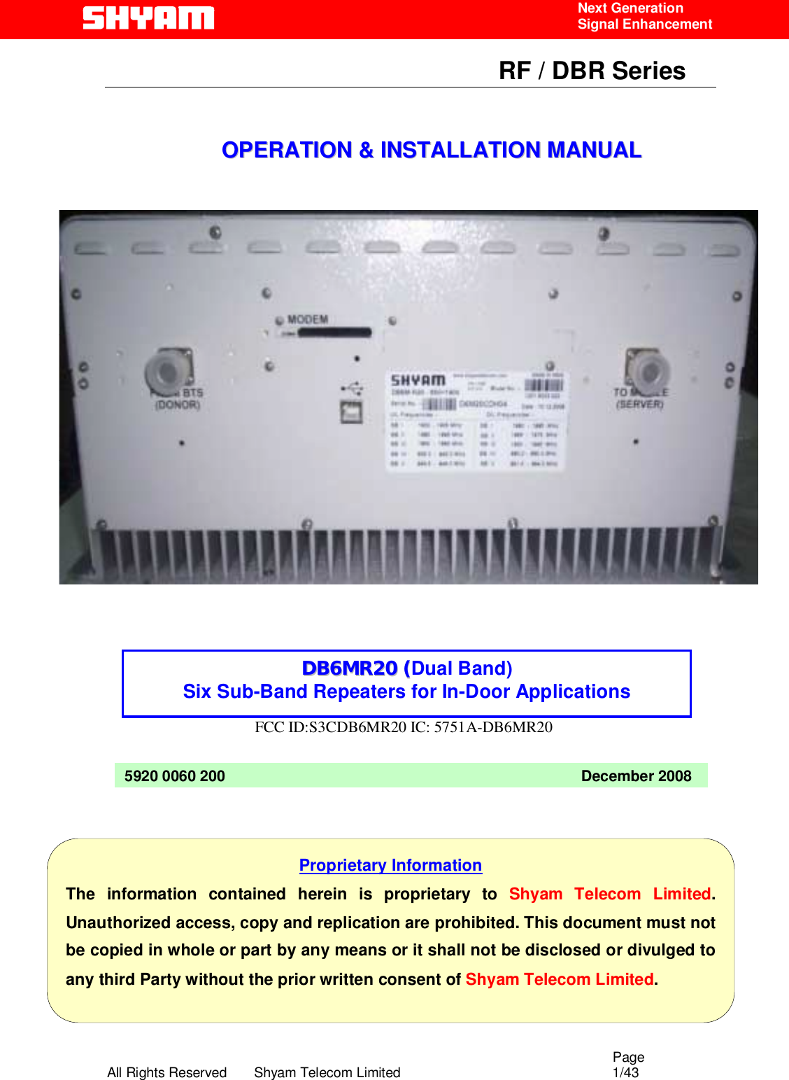                                                                                                  Page All Rights Reserved       Shyam Telecom Limited                                            1/43  Next Generation  Signal Enhancement                                                      RF / DBR Series                                                                   OOPPEERRAATTIIOONN  &amp;&amp;  IINNSSTTAALLLLAATTIIOONN  MMAANNUUAALL                           FCC ID:S3CDB6MR20 IC: 5751A-DB6MR20              5920 0060 200                                                                                     December 2008 Proprietary Information The information contained herein is proprietary to Shyam Telecom Limited. Unauthorized access, copy and replication are prohibited. This document must not be copied in whole or part by any means or it shall not be disclosed or divulged to any third Party without the prior written consent of Shyam Telecom Limited. DDBB66MMRR2200 ((Dual Band) Six Sub-Band Repeaters for In-Door Applications  