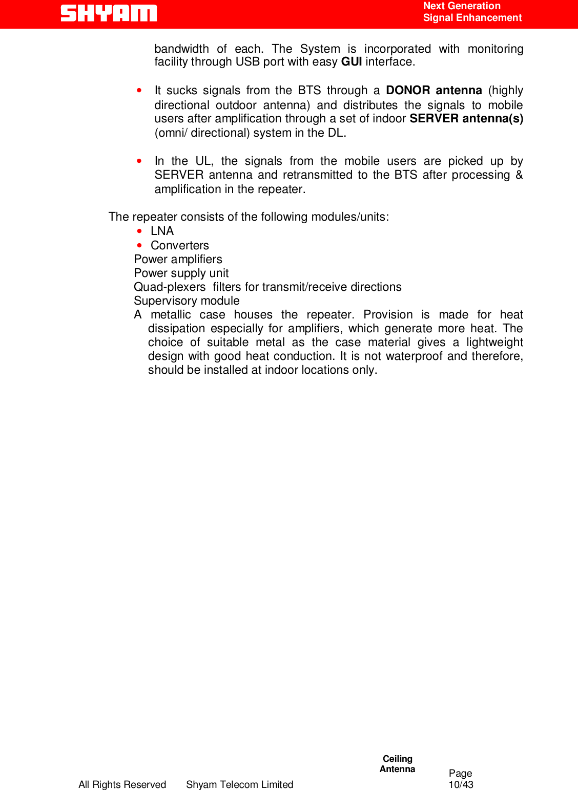                                                                                                  Page All Rights Reserved       Shyam Telecom Limited                                            10/43  Next Generation  Signal Enhancement bandwidth of each. The System is incorporated with monitoring facility through USB port with easy GUI interface.  • It sucks signals from the BTS through a DONOR antenna (highly directional outdoor antenna) and distributes the signals to mobile users after amplification through a set of indoor SERVER antenna(s) (omni/ directional) system in the DL.  • In the UL, the signals from the mobile users are picked up by SERVER antenna and retransmitted to the BTS after processing &amp; amplification in the repeater.   The repeater consists of the following modules/units:  • LNA  • Converters  Power amplifiers  Power supply unit  Quad-plexers  filters for transmit/receive directions  Supervisory module  A metallic case houses the repeater. Provision is made for heat dissipation especially for amplifiers, which generate more heat. The choice of suitable metal as the case material gives a lightweight design with good heat conduction. It is not waterproof and therefore, should be installed at indoor locations only.                              Ceiling  Antenna  