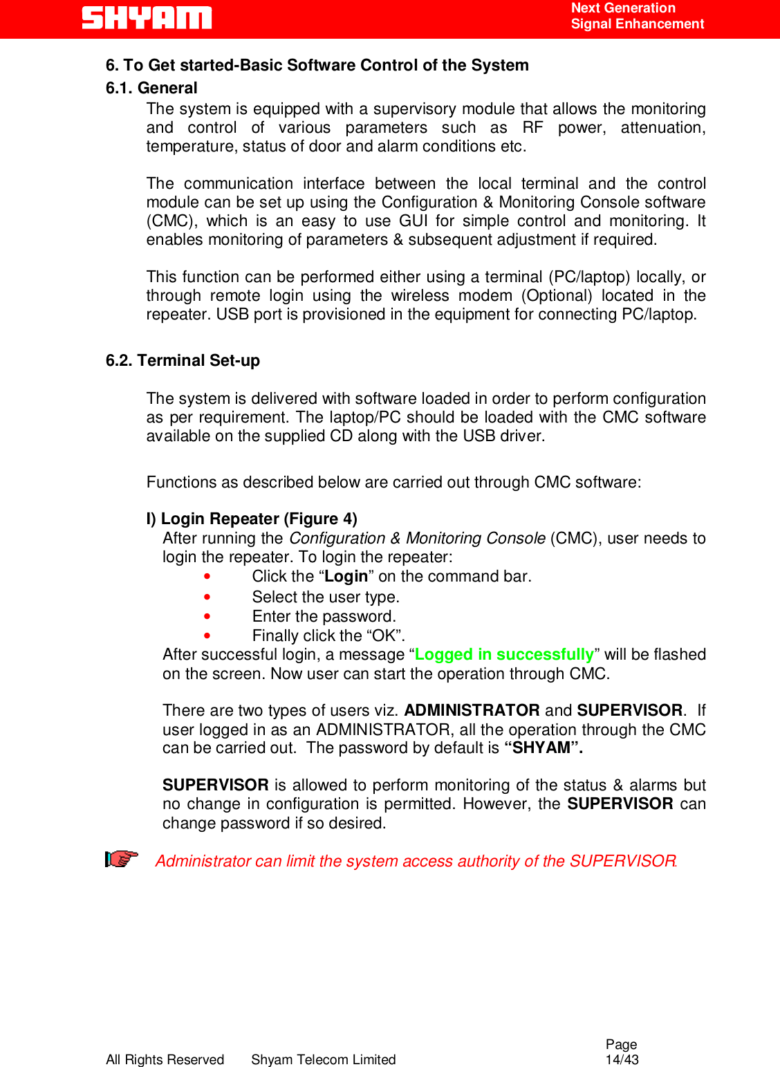                                                                                                  Page All Rights Reserved       Shyam Telecom Limited                                            14/43  Next Generation  Signal Enhancement 6. To Get started-Basic Software Control of the System 6.1. General The system is equipped with a supervisory module that allows the monitoring and control of various parameters such as RF power, attenuation, temperature, status of door and alarm conditions etc.   The communication interface between the local terminal and the control module can be set up using the Configuration &amp; Monitoring Console software (CMC), which is an easy to use GUI for simple control and monitoring. It enables monitoring of parameters &amp; subsequent adjustment if required.   This function can be performed either using a terminal (PC/laptop) locally, or through remote login using the wireless modem (Optional) located in the repeater. USB port is provisioned in the equipment for connecting PC/laptop.  6.2. Terminal Set-up  The system is delivered with software loaded in order to perform configuration as per requirement. The laptop/PC should be loaded with the CMC software available on the supplied CD along with the USB driver.  Functions as described below are carried out through CMC software:    I) Login Repeater (Figure 4) After running the Configuration &amp; Monitoring Console (CMC), user needs to login the repeater. To login the repeater: • Click the “Login” on the command bar. • Select the user type. • Enter the password. • Finally click the “OK”. After successful login, a message “Logged in successfully” will be flashed on the screen. Now user can start the operation through CMC.  There are two types of users viz. ADMINISTRATOR and SUPERVISOR.  If user logged in as an ADMINISTRATOR, all the operation through the CMC can be carried out.  The password by default is “SHYAM”.   SUPERVISOR is allowed to perform monitoring of the status &amp; alarms but no change in configuration is permitted. However, the SUPERVISOR can change password if so desired.   Administrator can limit the system access authority of the SUPERVISOR.     