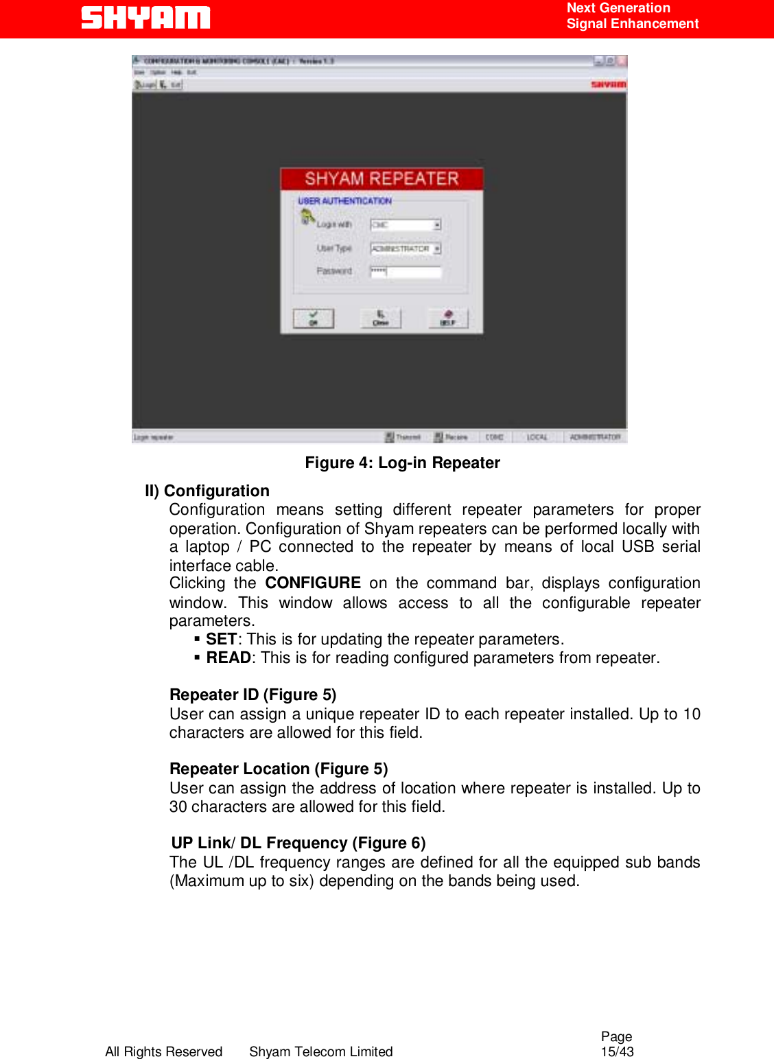                                                                                                  Page All Rights Reserved       Shyam Telecom Limited                                            15/43  Next Generation  Signal Enhancement  Figure 4: Log-in Repeater II) Configuration     Configuration means setting different repeater parameters for proper operation. Configuration of Shyam repeaters can be performed locally with a laptop / PC connected to the repeater by means of local USB serial interface cable.  Clicking the CONFIGURE on the command bar, displays configuration window. This window allows access to all the configurable repeater parameters.  !  SET: This is for updating the repeater parameters.   !  READ: This is for reading configured parameters from repeater.    Repeater ID (Figure 5) User can assign a unique repeater ID to each repeater installed. Up to 10 characters are allowed for this field.  Repeater Location (Figure 5) User can assign the address of location where repeater is installed. Up to 30 characters are allowed for this field.  UP Link/ DL Frequency (Figure 6) The UL /DL frequency ranges are defined for all the equipped sub bands (Maximum up to six) depending on the bands being used.    