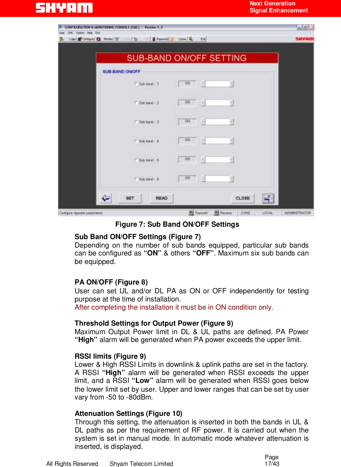                                                                                                  Page All Rights Reserved       Shyam Telecom Limited                                            17/43  Next Generation  Signal Enhancement  Figure 7: Sub Band ON/OFF Settings Sub Band ON/OFF Settings (Figure 7) Depending on the number of sub bands equipped, particular sub bands can be configured as “ON” &amp; others “OFF”. Maximum six sub bands can be equipped.  PA ON/OFF (Figure 8) User can set UL and/or DL PA as ON or OFF independently for testing purpose at the time of installation.  After completing the installation it must be in ON condition only.  Threshold Settings for Output Power (Figure 9) Maximum Output Power limit in DL &amp; UL paths are defined. PA Power “High” alarm will be generated when PA power exceeds the upper limit.   RSSI limits (Figure 9) Lower &amp; High RSSI Limits in downlink &amp; uplink paths are set in the factory.  A RSSI “High”  alarm will be generated when RSSI exceeds the upper limit, and a RSSI “Low” alarm will be generated when RSSI goes below the lower limit set by user. Upper and lower ranges that can be set by user vary from -50 to -80dBm.   Attenuation Settings (Figure 10) Through this setting, the attenuation is inserted in both the bands in UL &amp; DL paths as per the requirement of RF power. It is carried out when the system is set in manual mode. In automatic mode whatever attenuation is inserted, is displayed. 