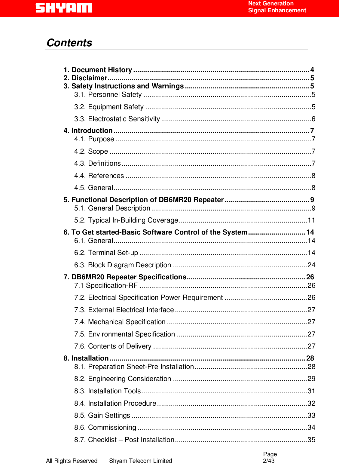                                                                                                  Page All Rights Reserved       Shyam Telecom Limited                                            2/43  Next Generation  Signal Enhancement  Contents     1. Document History.........................................................................................4 2. Disclaimer......................................................................................................5 3. Safety Instructions and Warnings...............................................................5 3.1. Personnel Safety .....................................................................................5 3.2. Equipment Safety ....................................................................................5 3.3. Electrostatic Sensitivity............................................................................6 4. Introduction...................................................................................................7 4.1. Purpose ...................................................................................................7 4.2. Scope ......................................................................................................7 4.3. Definitions................................................................................................7 4.4. References ..............................................................................................8 4.5. General....................................................................................................8 5. Functional Description of DB6MR20 Repeater........................................... 9 5.1. General Description.................................................................................9 5.2. Typical In-Building Coverage.................................................................11 6. To Get started-Basic Software Control of the System.............................14 6.1. General..................................................................................................14 6.2. Terminal Set-up .....................................................................................14 6.3. Block Diagram Description ....................................................................24 7. DB6MR20 Repeater Specifications............................................................26 7.1 Specification-RF .....................................................................................26 7.2. Electrical Specification Power Requirement ..........................................26 7.3. External Electrical Interface...................................................................27 7.4. Mechanical Specification .......................................................................27 7.5. Environmental Specification ..................................................................27 7.6. Contents of Delivery ..............................................................................27 8. Installation...................................................................................................28 8.1. Preparation Sheet-Pre Installation.........................................................28 8.2. Engineering Consideration ....................................................................29 8.3. Installation Tools....................................................................................31 8.4. Installation Procedure............................................................................32 8.5. Gain Settings .........................................................................................33 8.6. Commissioning ......................................................................................34 8.7. Checklist – Post Installation...................................................................35 