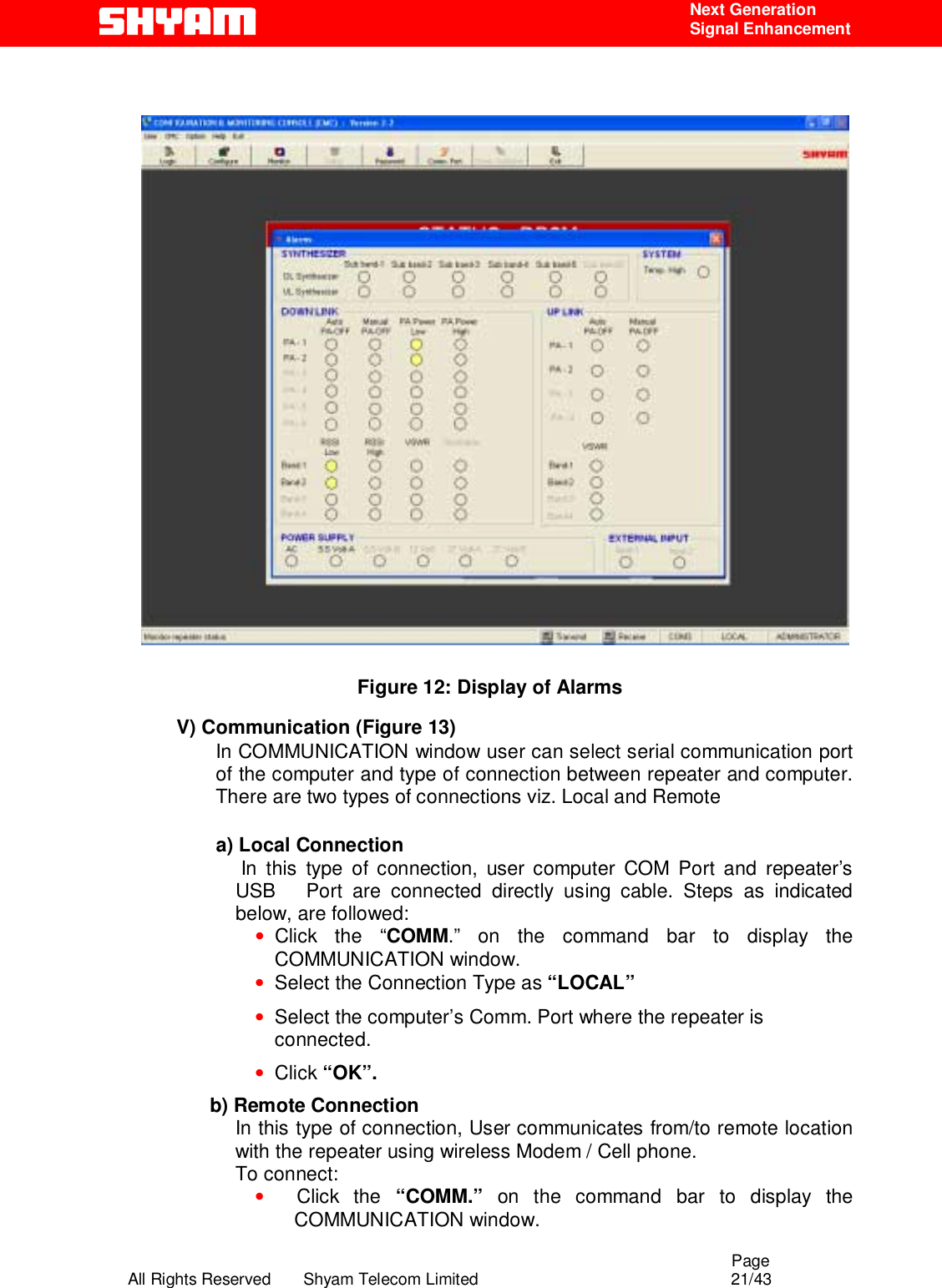                                                                                                  Page All Rights Reserved       Shyam Telecom Limited                                            21/43  Next Generation  Signal Enhancement                   Figure 12: Display of Alarms V) Communication (Figure 13) In COMMUNICATION window user can select serial communication port of the computer and type of connection between repeater and computer.  There are two types of connections viz. Local and Remote   a) Local Connection  In this type of connection, user computer COM Port and repeater’s USB   Port are connected directly using cable. Steps as indicated below, are followed:  • Click the “COMM.” on the command bar to display the COMMUNICATION window. • Select the Connection Type as “LOCAL” • Select the computer’s Comm. Port where the repeater is connected. • Click “OK”.         b) Remote Connection In this type of connection, User communicates from/to remote location with the repeater using wireless Modem / Cell phone.  To connect: •     Click  the  “COMM.” on the command bar to display the COMMUNICATION window. 