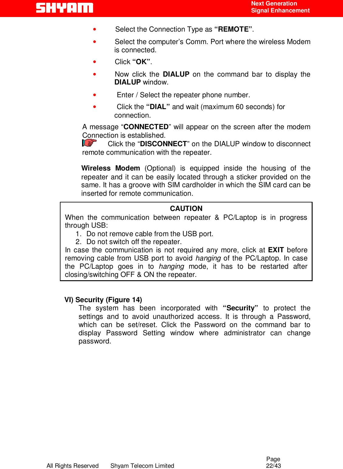                                                                                                  Page All Rights Reserved       Shyam Telecom Limited                                            22/43  Next Generation  Signal Enhancement •     Select the Connection Type as “REMOTE”. •   Select the computer’s Comm. Port where the wireless Modem is connected. •   Click “OK”. •   Now  click  the  DIALUP on the command bar to display the DIALUP window. •    Enter / Select the repeater phone number. •    Click the “DIAL” and wait (maximum 60 seconds) for connection. A message “CONNECTED” will appear on the screen after the modem Connection is established.      Click the “DISCONNECT” on the DIALUP window to disconnect remote communication with the repeater.   Wireless Modem (Optional) is equipped inside the housing of the repeater and it can be easily located through a sticker provided on the same. It has a groove with SIM cardholder in which the SIM card can be inserted for remote communication.              VI) Security (Figure 14) The system has been incorporated with “Security” to protect the settings and to avoid unauthorized access. It is through a Password, which can be set/reset. Click the Password on the command bar to display Password Setting window where administrator can change password.          CAUTION When the communication between repeater &amp; PC/Laptop is in progress through USB:  1.  Do not remove cable from the USB port.  2.  Do not switch off the repeater. In case the communication is not required any more, click at EXIT before removing cable from USB port to avoid hanging of the PC/Laptop. In case the PC/Laptop goes in to hanging mode, it has to be restarted after closing/switching OFF &amp; ON the repeater.  