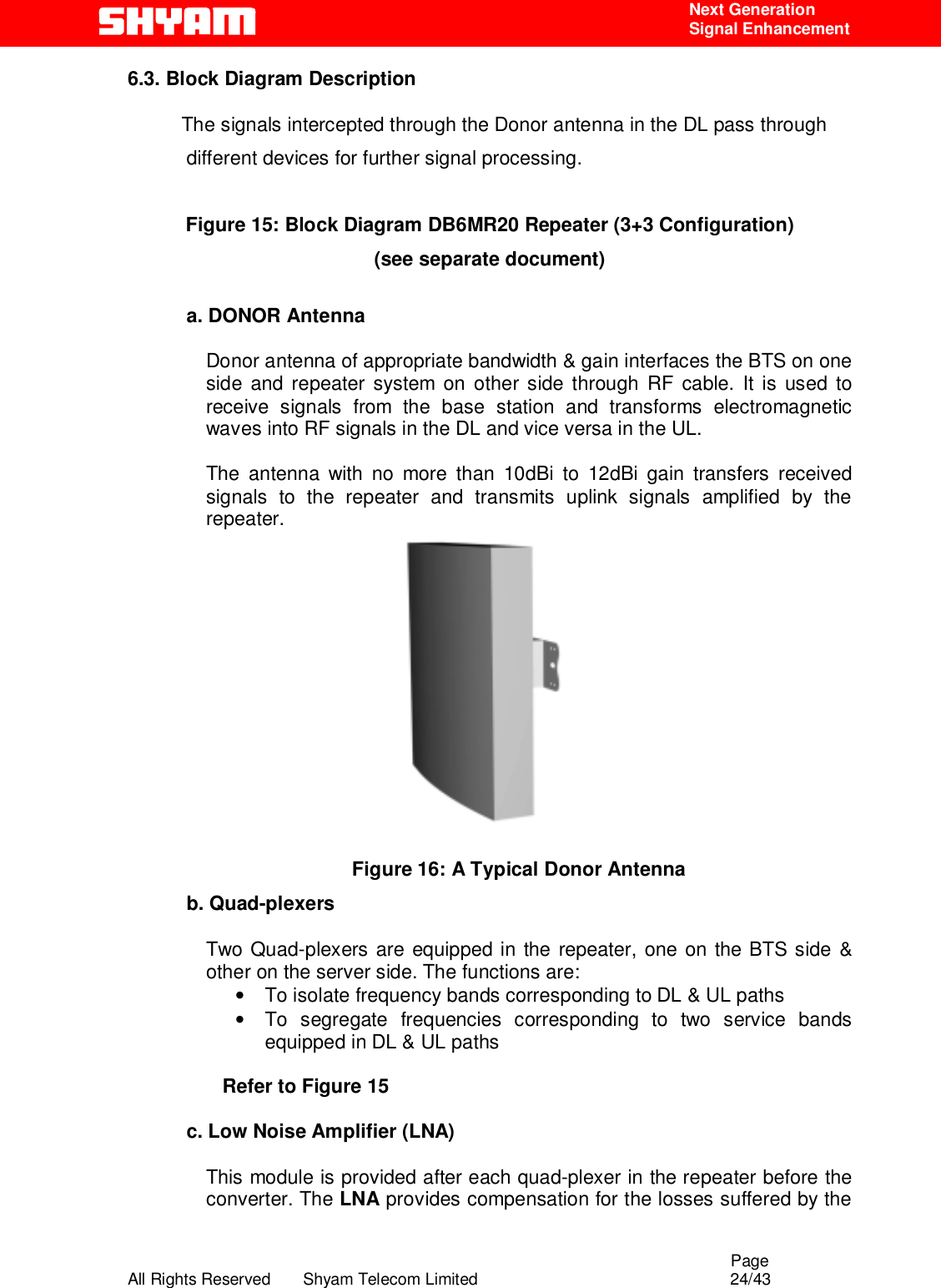                                                                                                  Page All Rights Reserved       Shyam Telecom Limited                                            24/43  Next Generation  Signal Enhancement 6.3. Block Diagram Description             The signals intercepted through the Donor antenna in the DL pass through different devices for further signal processing.  Figure 15: Block Diagram DB6MR20 Repeater (3+3 Configuration)  (see separate document)  a. DONOR Antenna    Donor antenna of appropriate bandwidth &amp; gain interfaces the BTS on one side and repeater system on other side through RF cable. It is used to receive signals from the base station and transforms electromagnetic waves into RF signals in the DL and vice versa in the UL.   The antenna with no more than 10dBi to 12dBi gain transfers received signals to the repeater and transmits uplink signals amplified by the repeater.    Figure 16: A Typical Donor Antenna b. Quad-plexers  Two Quad-plexers are equipped in the repeater, one on the BTS side &amp; other on the server side. The functions are: •  To isolate frequency bands corresponding to DL &amp; UL paths •  To segregate frequencies corresponding to two service bands equipped in DL &amp; UL paths     Refer to Figure 15  c. Low Noise Amplifier (LNA)  This module is provided after each quad-plexer in the repeater before the converter. The LNA provides compensation for the losses suffered by the 