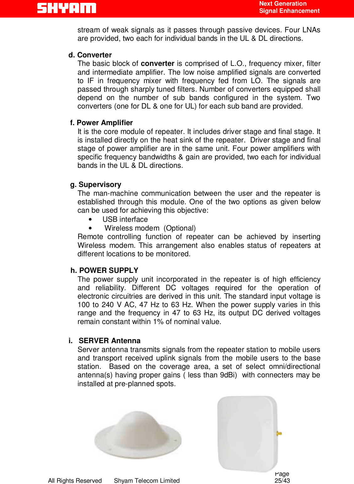                                                                                                  Page All Rights Reserved       Shyam Telecom Limited                                            25/43  Next Generation  Signal Enhancement stream of weak signals as it passes through passive devices. Four LNAs are provided, two each for individual bands in the UL &amp; DL directions.                       d. Converter  The basic block of converter is comprised of L.O., frequency mixer, filter and intermediate amplifier. The low noise amplified signals are converted to IF in frequency mixer with frequency fed from LO. The signals are passed through sharply tuned filters. Number of converters equipped shall depend on the number of sub bands configured in the system. Two converters (one for DL &amp; one for UL) for each sub band are provided.  f. Power Amplifier It is the core module of repeater. It includes driver stage and final stage. It is installed directly on the heat sink of the repeater.  Driver stage and final stage of power amplifier are in the same unit. Four power amplifiers with specific frequency bandwidths &amp; gain are provided, two each for individual bands in the UL &amp; DL directions.  g. Supervisory The man-machine communication between the user and the repeater is established through this module. One of the two options as given below can be used for achieving this objective:  •      USB interface   •       Wireless modem  (Optional) Remote controlling function of repeater can be achieved by inserting Wireless modem. This arrangement also enables status of repeaters at different locations to be monitored.              h. POWER SUPPLY The power supply unit incorporated in the repeater is of high efficiency and reliability. Different DC voltages required for the operation of electronic circuitries are derived in this unit. The standard input voltage is 100 to 240 V AC, 47 Hz to 63 Hz. When the power supply varies in this range and the frequency in 47 to 63 Hz, its output DC derived voltages remain constant within 1% of nominal value.             i.   SERVER Antenna Server antenna transmits signals from the repeater station to mobile users and transport received uplink signals from the mobile users to the base station.  Based on the coverage area, a set of select omni/directional antenna(s) having proper gains ( less than 9dBi)  with connecters may be installed at pre-planned spots.            