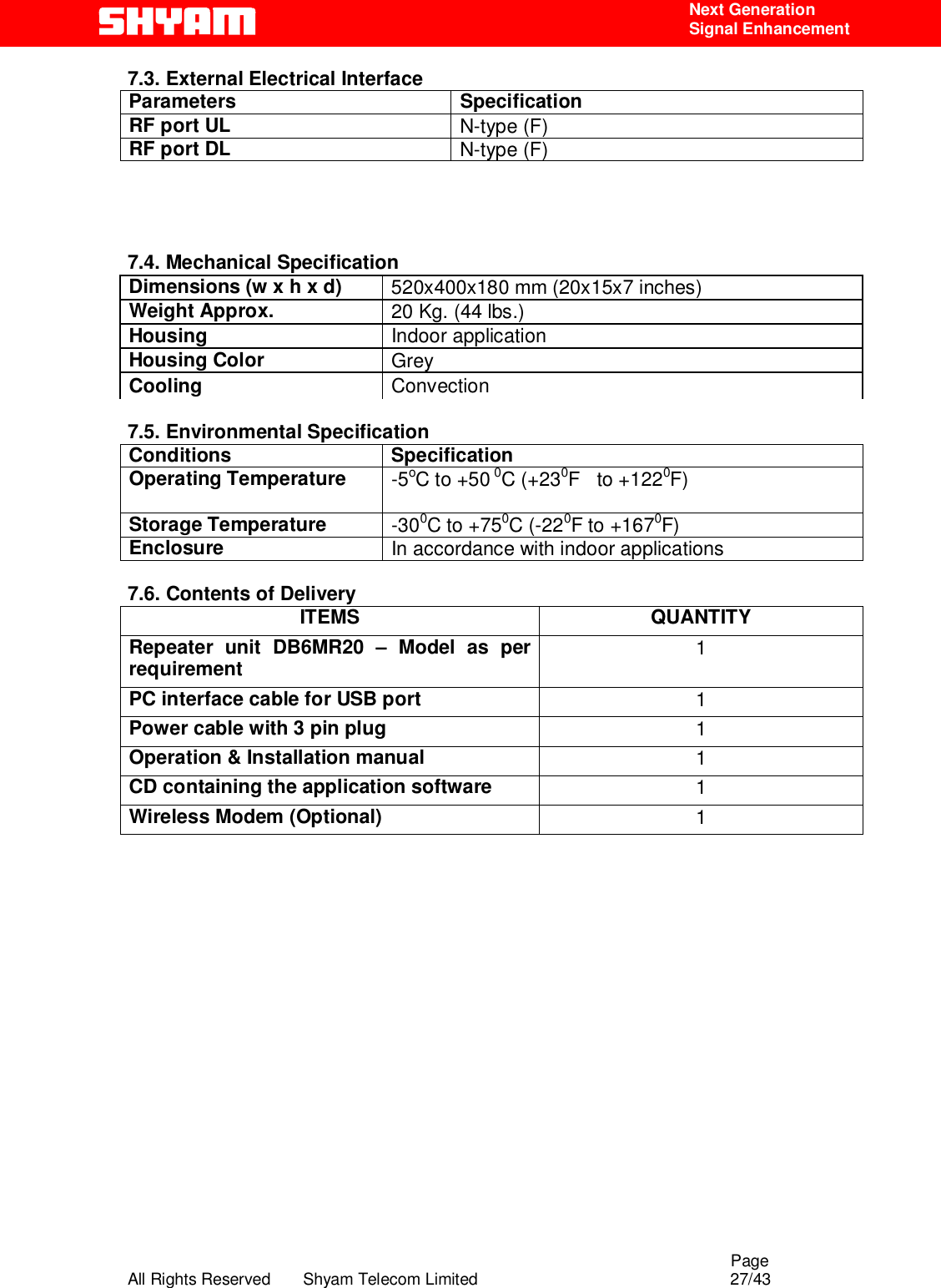                                                                                                  Page All Rights Reserved       Shyam Telecom Limited                                            27/43  Next Generation  Signal Enhancement 7.3. External Electrical Interface Parameters Specification RF port UL   N-type (F) RF port DL   N-type (F)     7.4. Mechanical Specification Dimensions (w x h x d)  520x400x180 mm (20x15x7 inches) Weight Approx.  20 Kg. (44 lbs.) Housing   Indoor application  Housing Color   Grey  Cooling   Convection    7.5. Environmental Specification Conditions Specification Operating Temperature  -5oC to +50 0C (+230F   to +1220F)    Storage Temperature  -300C to +750C (-220F to +1670F)  Enclosure  In accordance with indoor applications  7.6. Contents of Delivery ITEMS QUANTITY Repeater unit DB6MR20 – Model as per requirement   1 PC interface cable for USB port  1 Power cable with 3 pin plug 1 Operation &amp; Installation manual 1 CD containing the application software 1 Wireless Modem (Optional) 1                   