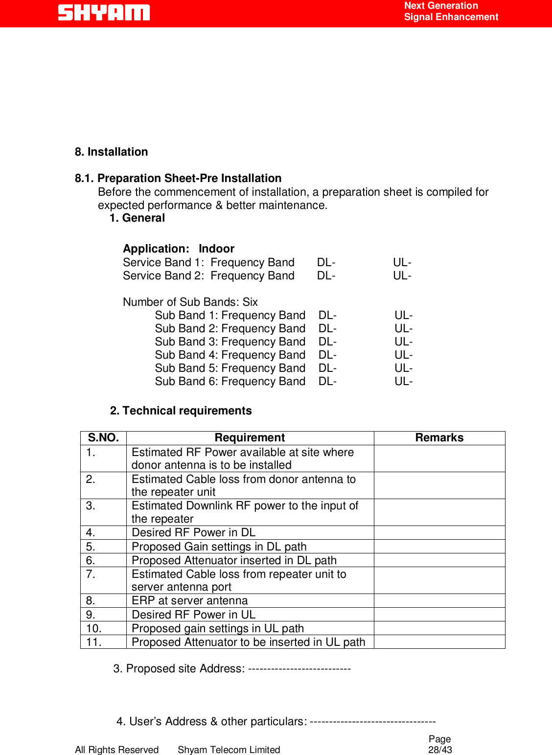                                                                                                  Page All Rights Reserved       Shyam Telecom Limited                                            28/43  Next Generation  Signal Enhancement         8. Installation     8.1. Preparation Sheet-Pre Installation         Before the commencement of installation, a preparation sheet is compiled for expected performance &amp; better maintenance.  1. General                Application:   Indoor                Service Band 1:  Frequency Band       DL-                  UL-                   Service Band 2:  Frequency Band       DL-                  UL-                    Number of Sub Bands: Six                          Sub Band 1: Frequency Band    DL-                  UL-                          Sub Band 2: Frequency Band    DL-                  UL-                           Sub Band 3: Frequency Band    DL-                  UL-                           Sub Band 4: Frequency Band    DL-                  UL-                           Sub Band 5: Frequency Band    DL-                  UL-                           Sub Band 6: Frequency Band    DL-                  UL-                             2. Technical requirements  S.NO. Requirement  Remarks 1.  Estimated RF Power available at site where donor antenna is to be installed   2.  Estimated Cable loss from donor antenna to the repeater unit   3.  Estimated Downlink RF power to the input of the repeater   4.  Desired RF Power in DL   5.  Proposed Gain settings in DL path   6.  Proposed Attenuator inserted in DL path   7.  Estimated Cable loss from repeater unit to server antenna port   8.  ERP at server antenna   9.  Desired RF Power in UL   10.  Proposed gain settings in UL path   11.  Proposed Attenuator to be inserted in UL path                3. Proposed site Address: ---------------------------                             4. User’s Address &amp; other particulars: --------------------------------- 