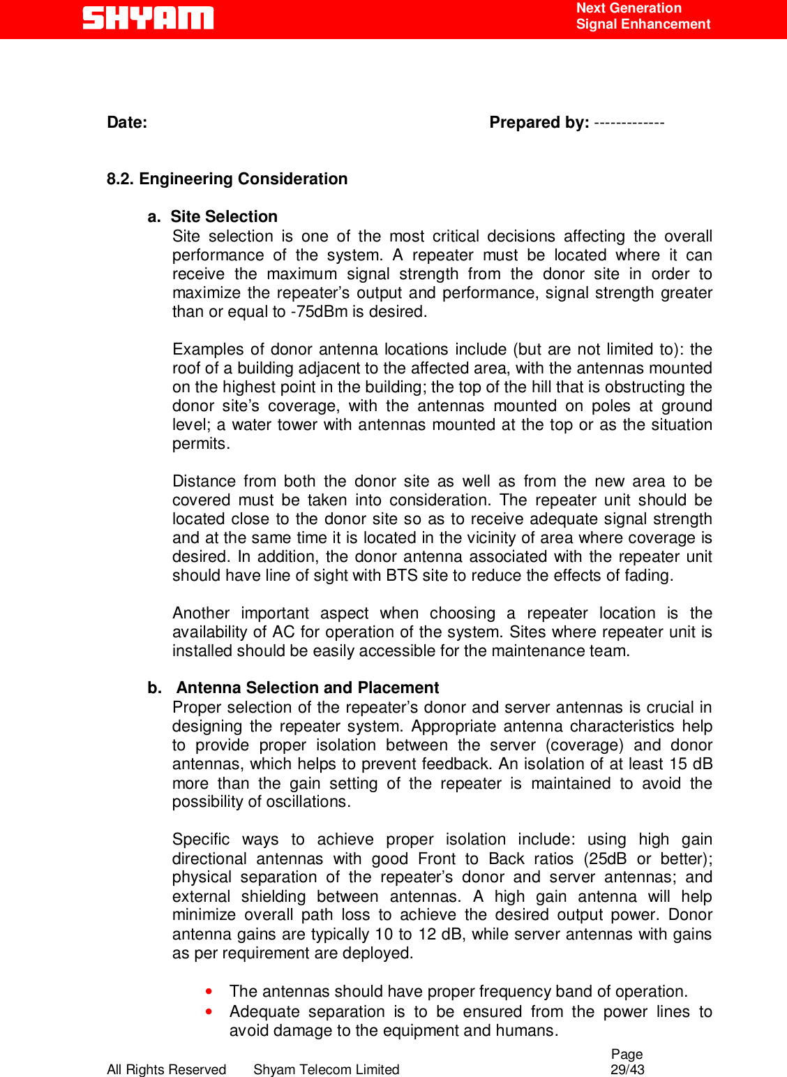                                                                                                  Page All Rights Reserved       Shyam Telecom Limited                                            29/43  Next Generation  Signal Enhancement    Date:                                                                           Prepared by: -------------   8.2. Engineering Consideration       a.  Site Selection Site selection is one of the most critical decisions affecting the overall performance of the system. A repeater must be located where it can receive the maximum signal strength from the donor site in order to maximize the repeater’s output and performance, signal strength greater than or equal to -75dBm is desired.   Examples of donor antenna locations include (but are not limited to): the roof of a building adjacent to the affected area, with the antennas mounted on the highest point in the building; the top of the hill that is obstructing the donor site’s coverage, with the antennas mounted on poles at ground level; a water tower with antennas mounted at the top or as the situation permits.   Distance from both the donor site as well as from the new area to be covered must be taken into consideration. The repeater unit should be located close to the donor site so as to receive adequate signal strength and at the same time it is located in the vicinity of area where coverage is desired. In addition, the donor antenna associated with the repeater unit should have line of sight with BTS site to reduce the effects of fading.   Another important aspect when choosing a repeater location is the availability of AC for operation of the system. Sites where repeater unit is installed should be easily accessible for the maintenance team.          b.   Antenna Selection and Placement Proper selection of the repeater’s donor and server antennas is crucial in designing the repeater system. Appropriate antenna characteristics help to provide proper isolation between the server (coverage) and donor antennas, which helps to prevent feedback. An isolation of at least 15 dB more than the gain setting of the repeater is maintained to avoid the possibility of oscillations.   Specific ways to achieve proper isolation include: using high gain directional antennas with good Front to Back ratios (25dB or better); physical separation of the repeater’s donor and server antennas; and external shielding between antennas. A high gain antenna will help minimize overall path loss to achieve the desired output power. Donor antenna gains are typically 10 to 12 dB, while server antennas with gains as per requirement are deployed.    • The antennas should have proper frequency band of operation. • Adequate separation is to be ensured from the power lines to avoid damage to the equipment and humans. 