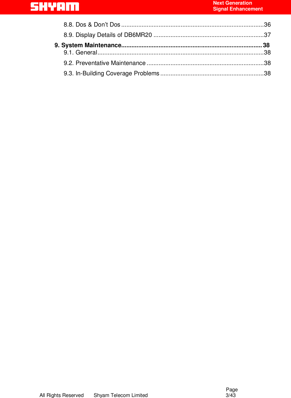                                                                                                  Page All Rights Reserved       Shyam Telecom Limited                                            3/43  Next Generation  Signal Enhancement 8.8. Dos &amp; Don’t Dos....................................................................................36 8.9. Display Details of DB6MR20 .................................................................37 9. System Maintenance................................................................................... 38 9.1. General..................................................................................................38 9.2. Preventative Maintenance .....................................................................38 9.3. In-Building Coverage Problems.............................................................38                                             