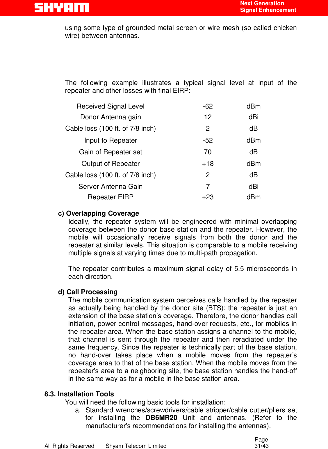                                                                                                  Page All Rights Reserved       Shyam Telecom Limited                                            31/43  Next Generation  Signal Enhancement using some type of grounded metal screen or wire mesh (so called chicken wire) between antennas.       The following example illustrates a typical signal level at input of the repeater and other losses with final EIRP:   Received Signal Level  -62  dBm Donor Antenna gain  12  dBi Cable loss (100 ft. of 7/8 inch)  2  dB Input to Repeater  -52  dBm Gain of Repeater set  70  dB Output of Repeater  +18  dBm Cable loss (100 ft. of 7/8 inch)  2  dB Server Antenna Gain   7  dBi Repeater EIRP  +23  dBm  c) Overlapping Coverage  Ideally, the repeater system will be engineered with minimal overlapping coverage between the donor base station and the repeater. However, the mobile will occasionally receive signals from both the donor and the repeater at similar levels. This situation is comparable to a mobile receiving multiple signals at varying times due to multi-path propagation.  The repeater contributes a maximum signal delay of 5.5 microseconds in each direction.   d) Call Processing  The mobile communication system perceives calls handled by the repeater as actually being handled by the donor site (BTS); the repeater is just an extension of the base station’s coverage. Therefore, the donor handles call initiation, power control messages, hand-over requests, etc., for mobiles in the repeater area. When the base station assigns a channel to the mobile, that channel is sent through the repeater and then reradiated under the same frequency. Since the repeater is technically part of the base station, no hand-over takes place when a mobile moves from the repeater’s coverage area to that of the base station. When the mobile moves from the repeater’s area to a neighboring site, the base station handles the hand-off in the same way as for a mobile in the base station area.   8.3. Installation Tools You will need the following basic tools for installation: a.  Standard wrenches/screwdrivers/cable stripper/cable cutter/pliers set for installing the DB6MR20 Unit and antennas. (Refer to the manufacturer’s recommendations for installing the antennas).  