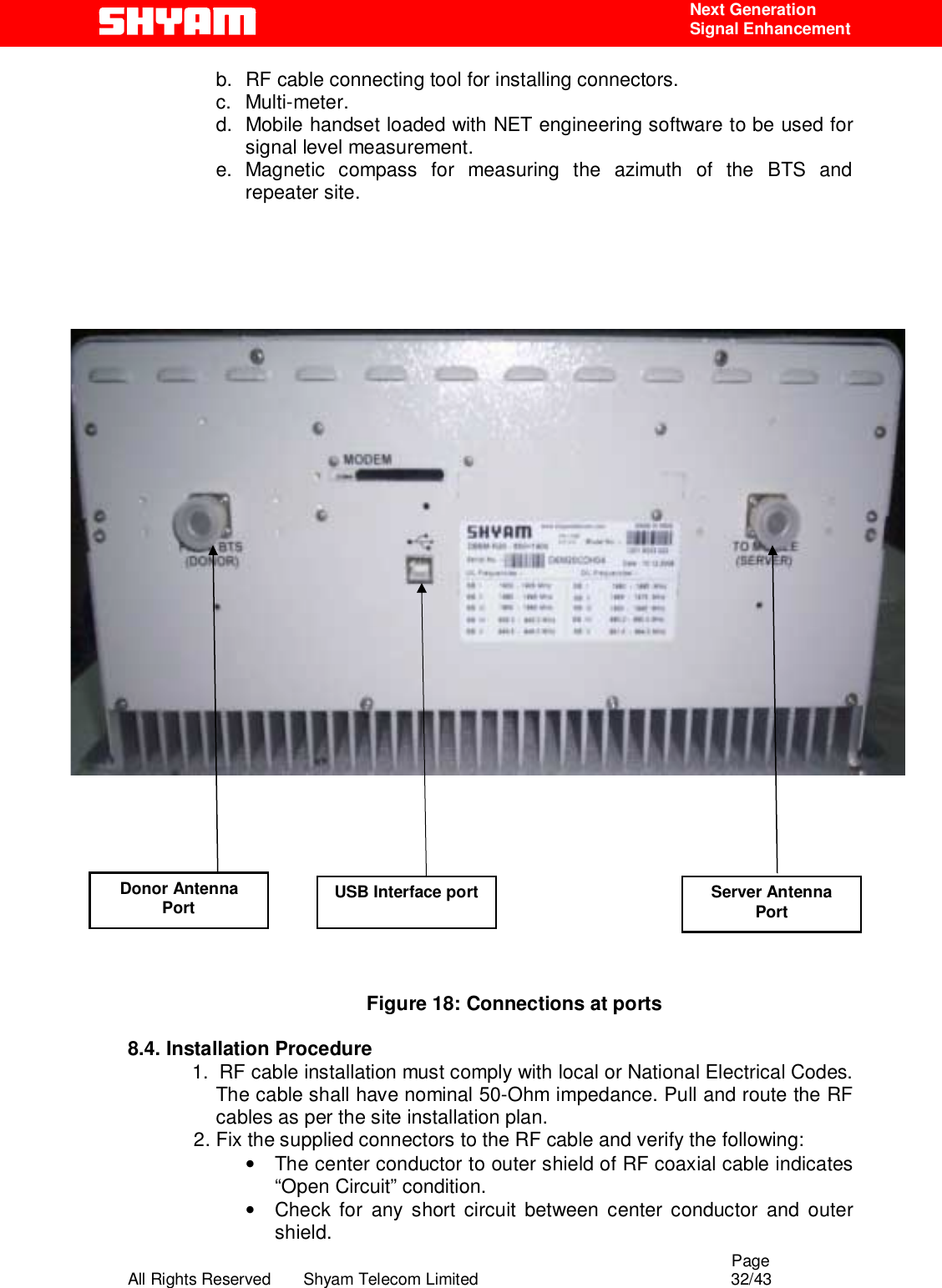                                                                                                  Page All Rights Reserved       Shyam Telecom Limited                                            32/43  Next Generation  Signal Enhancement b.  RF cable connecting tool for installing connectors. c. Multi-meter. d.  Mobile handset loaded with NET engineering software to be used for signal level measurement.   e. Magnetic compass for measuring the azimuth of the BTS and repeater site.                      Figure 18: Connections at ports  8.4. Installation Procedure  1.  RF cable installation must comply with local or National Electrical Codes. The cable shall have nominal 50-Ohm impedance. Pull and route the RF cables as per the site installation plan. 2. Fix the supplied connectors to the RF cable and verify the following: •  The center conductor to outer shield of RF coaxial cable indicates “Open Circuit” condition. •  Check for any short circuit between center conductor and outer shield. Donor Antenna Port USB Interface port Server Antenna Port 