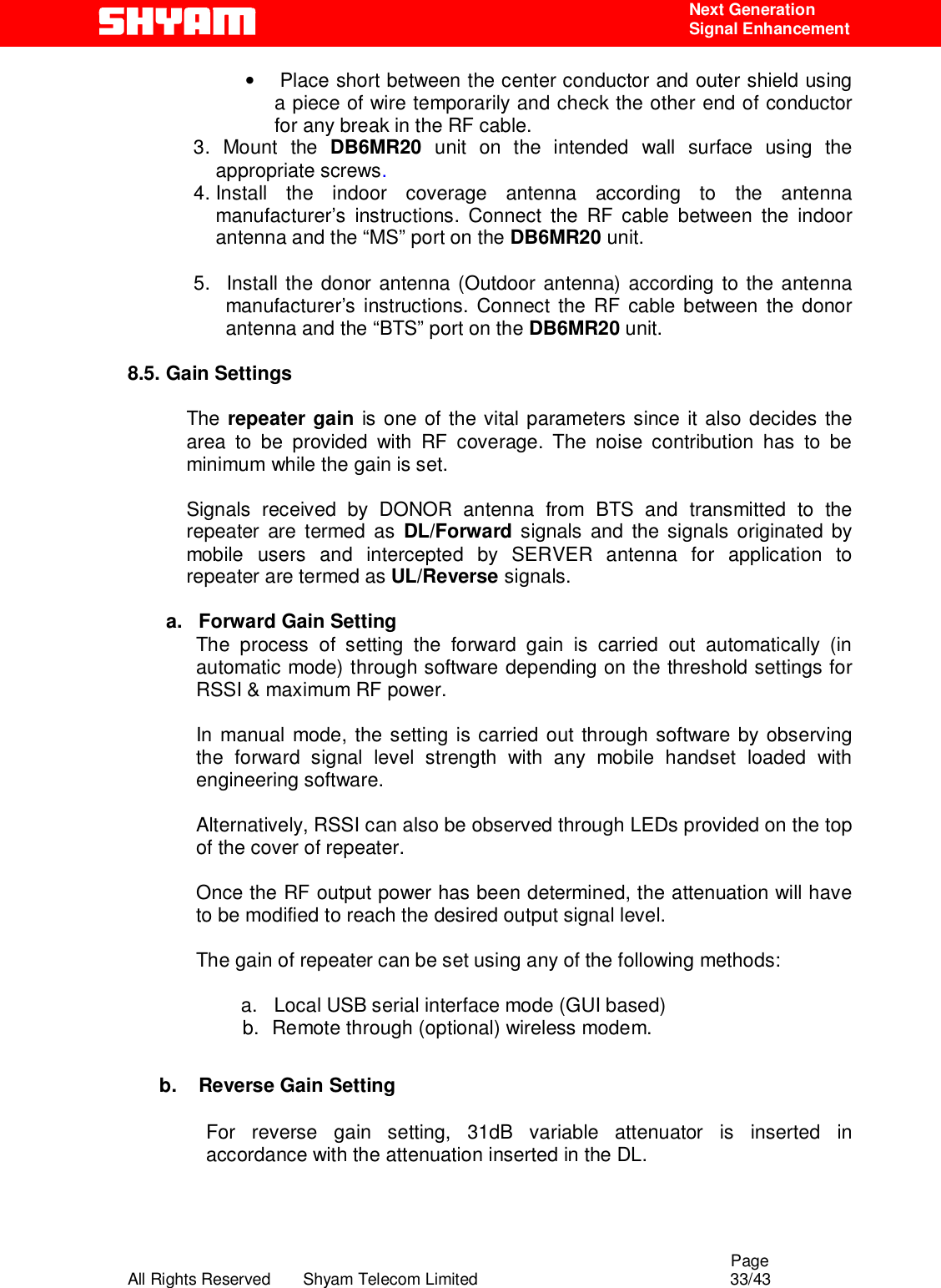                                                                                                  Page All Rights Reserved       Shyam Telecom Limited                                            33/43  Next Generation  Signal Enhancement •   Place short between the center conductor and outer shield using a piece of wire temporarily and check the other end of conductor for any break in the RF cable.   3. Mount the DB6MR20 unit on the intended wall surface using the appropriate screws. 4. Install the indoor coverage antenna according to the antenna manufacturer’s instructions. Connect the RF cable between the indoor antenna and the “MS” port on the DB6MR20 unit.  5.   Install the donor antenna (Outdoor antenna) according to the antenna manufacturer’s instructions. Connect the RF cable between the donor antenna and the “BTS” port on the DB6MR20 unit.  8.5. Gain Settings  The repeater gain is one of the vital parameters since it also decides the area to be provided with RF coverage. The noise contribution has to be minimum while the gain is set.   Signals received by DONOR antenna from BTS and transmitted to the repeater are termed as DL/Forward signals and the signals originated by mobile users and intercepted by SERVER antenna for application to repeater are termed as UL/Reverse signals.          a.   Forward Gain Setting  The process of setting the forward gain is carried out automatically (in automatic mode) through software depending on the threshold settings for RSSI &amp; maximum RF power.   In manual mode, the setting is carried out through software by observing the forward signal level strength with any mobile handset loaded with engineering software.   Alternatively, RSSI can also be observed through LEDs provided on the top of the cover of repeater.   Once the RF output power has been determined, the attenuation will have to be modified to reach the desired output signal level.    The gain of repeater can be set using any of the following methods:             a.   Local USB serial interface mode (GUI based) b.  Remote through (optional) wireless modem.             b.  Reverse Gain Setting   For reverse gain setting, 31dB variable attenuator is inserted in accordance with the attenuation inserted in the DL.  