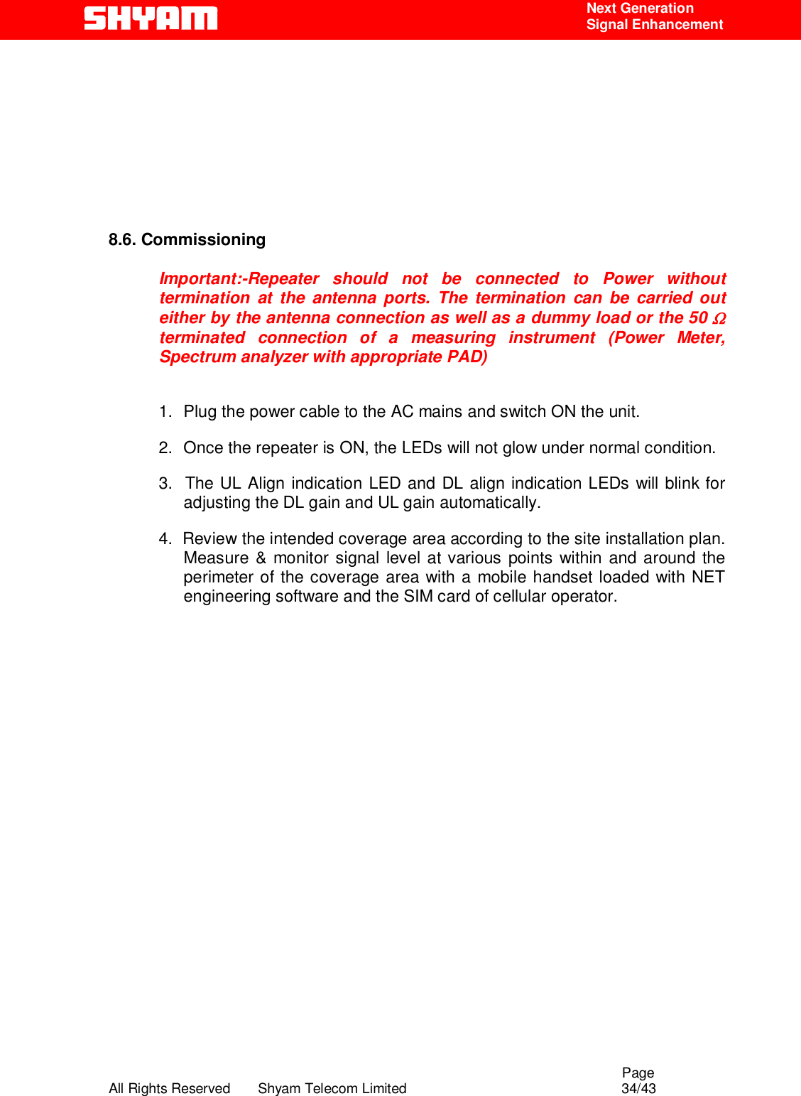                                                                                                  Page All Rights Reserved       Shyam Telecom Limited                                            34/43  Next Generation  Signal Enhancement          8.6. Commissioning  Important:-Repeater should not be connected to Power without termination at the antenna ports. The termination can be carried out either by the antenna connection as well as a dummy load or the 50 Ω terminated connection of a measuring instrument (Power Meter, Spectrum analyzer with appropriate PAD)  1.  Plug the power cable to the AC mains and switch ON the unit.  2.  Once the repeater is ON, the LEDs will not glow under normal condition.  3.  The UL Align indication LED and DL align indication LEDs will blink for adjusting the DL gain and UL gain automatically.  4.  Review the intended coverage area according to the site installation plan. Measure &amp; monitor signal level at various points within and around the perimeter of the coverage area with a mobile handset loaded with NET engineering software and the SIM card of cellular operator.                   