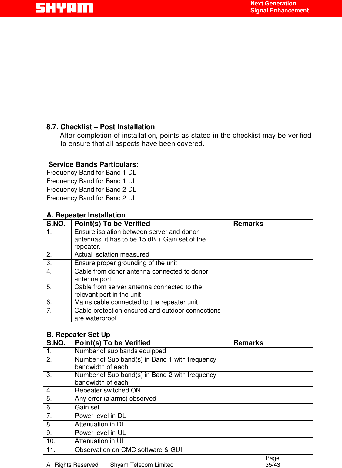                                                                                                  Page All Rights Reserved       Shyam Telecom Limited                                            35/43  Next Generation  Signal Enhancement             8.7. Checklist – Post Installation       After completion of installation, points as stated in the checklist may be verified to ensure that all aspects have been covered.  Service Bands Particulars:    Frequency Band for Band 1 DL   Frequency Band for Band 1 UL   Frequency Band for Band 2 DL   Frequency Band for Band 2 UL    A. Repeater Installation S.NO.  Point(s) To be Verified  Remarks 1.  Ensure isolation between server and donor antennas, it has to be 15 dB + Gain set of the repeater.    2. Actual isolation measured   3.  Ensure proper grounding of the unit   4.  Cable from donor antenna connected to donor antenna port   5.  Cable from server antenna connected to the relevant port in the unit   6.  Mains cable connected to the repeater unit   7.  Cable protection ensured and outdoor connections are waterproof     B. Repeater Set Up S.NO.  Point(s) To be Verified  Remarks 1.  Number of sub bands equipped    2.  Number of Sub band(s) in Band 1 with frequency bandwidth of each.   3.  Number of Sub band(s) in Band 2 with frequency bandwidth of each.   4.  Repeater switched ON   5.  Any error (alarms) observed   6. Gain set   7.  Power level in DL    8.  Attenuation in DL   9.  Power level in UL    10.  Attenuation in UL   11.  Observation on CMC software &amp; GUI   