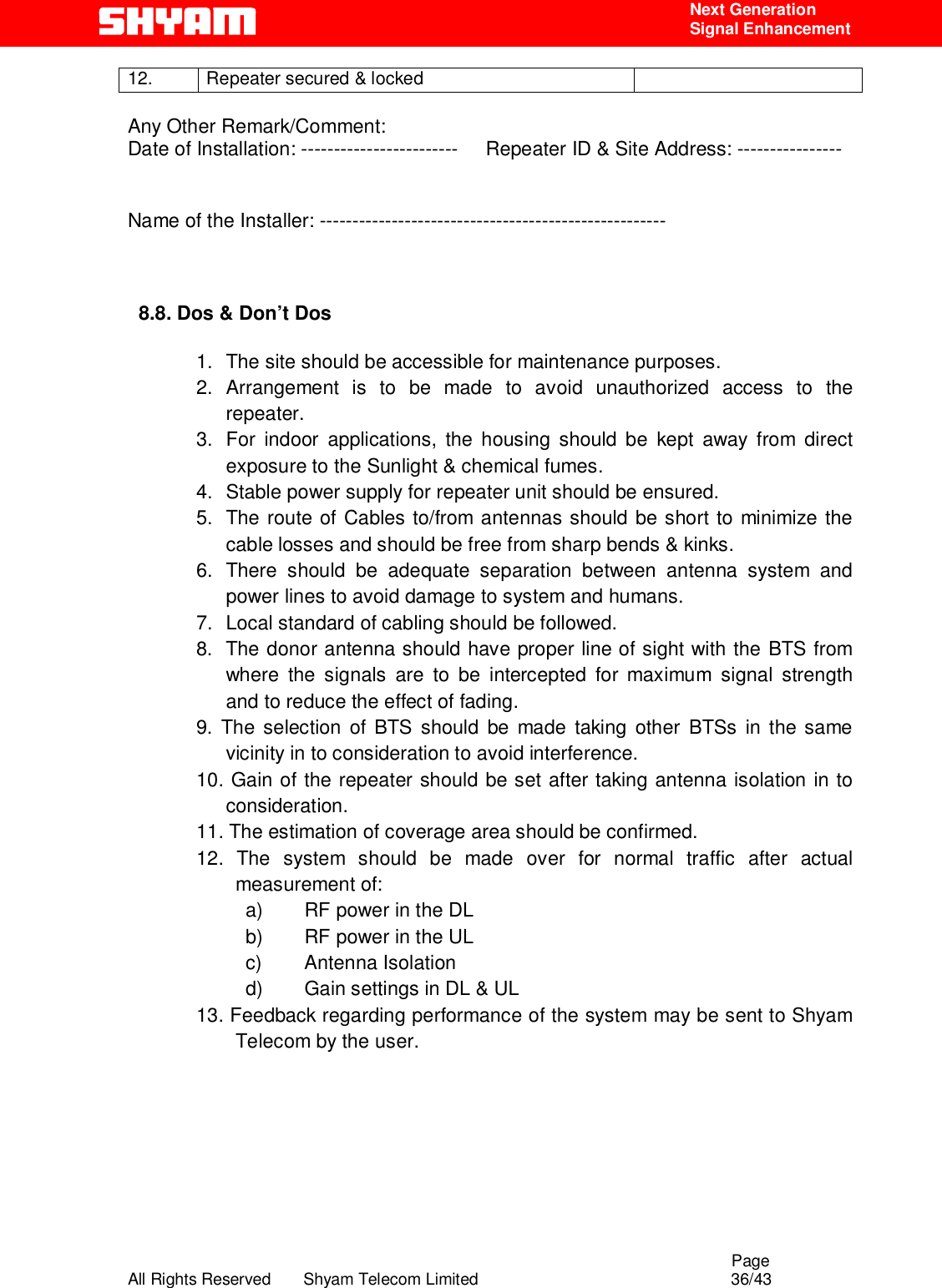                                                                                                  Page All Rights Reserved       Shyam Telecom Limited                                            36/43  Next Generation  Signal Enhancement 12.  Repeater secured &amp; locked    Any Other Remark/Comment: Date of Installation: ------------------------     Repeater ID &amp; Site Address: ----------------  Name of the Installer: -----------------------------------------------------    8.8. Dos &amp; Don’t Dos        1.  The site should be accessible for maintenance purposes. 2. Arrangement is to be made to avoid unauthorized access to the repeater. 3.  For indoor applications, the housing should be kept away from direct exposure to the Sunlight &amp; chemical fumes.  4.  Stable power supply for repeater unit should be ensured. 5.  The route of Cables to/from antennas should be short to minimize the cable losses and should be free from sharp bends &amp; kinks. 6. There should be adequate separation between antenna system and power lines to avoid damage to system and humans. 7.  Local standard of cabling should be followed. 8.  The donor antenna should have proper line of sight with the BTS from where the signals are to be intercepted for maximum signal strength and to reduce the effect of fading. 9. The selection of BTS should be made taking other BTSs in the same vicinity in to consideration to avoid interference. 10. Gain of the repeater should be set after taking antenna isolation in to consideration. 11. The estimation of coverage area should be confirmed. 12. The system should be made over for normal traffic after actual measurement of: a)  RF power in the DL b)  RF power in the UL c) Antenna Isolation d)  Gain settings in DL &amp; UL 13. Feedback regarding performance of the system may be sent to Shyam Telecom by the user.        