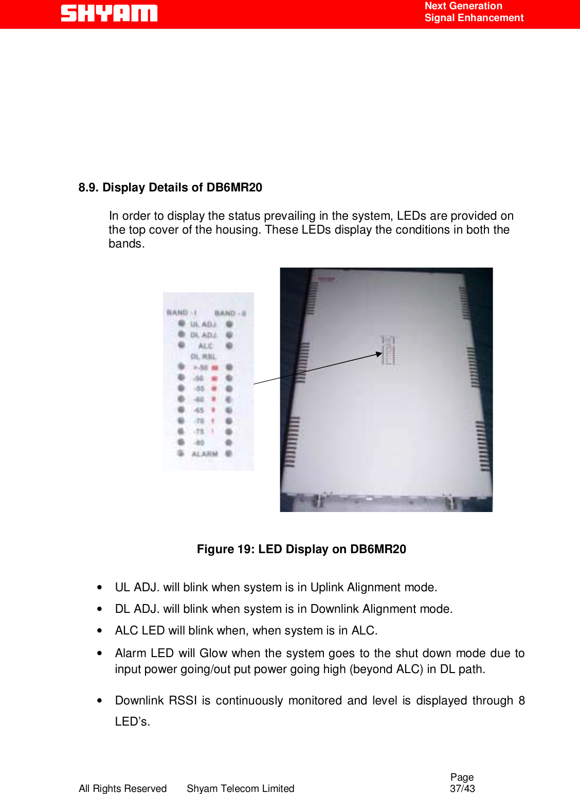                                                                                                  Page All Rights Reserved       Shyam Telecom Limited                                            37/43  Next Generation  Signal Enhancement        8.9. Display Details of DB6MR20            In order to display the status prevailing in the system, LEDs are provided on the top cover of the housing. These LEDs display the conditions in both the bands.                                Figure 19: LED Display on DB6MR20   •  UL ADJ. will blink when system is in Uplink Alignment mode. •  DL ADJ. will blink when system is in Downlink Alignment mode. •  ALC LED will blink when, when system is in ALC.  •  Alarm LED will Glow when the system goes to the shut down mode due to input power going/out put power going high (beyond ALC) in DL path.  •  Downlink RSSI is continuously monitored and level is displayed through 8 LED’s.   