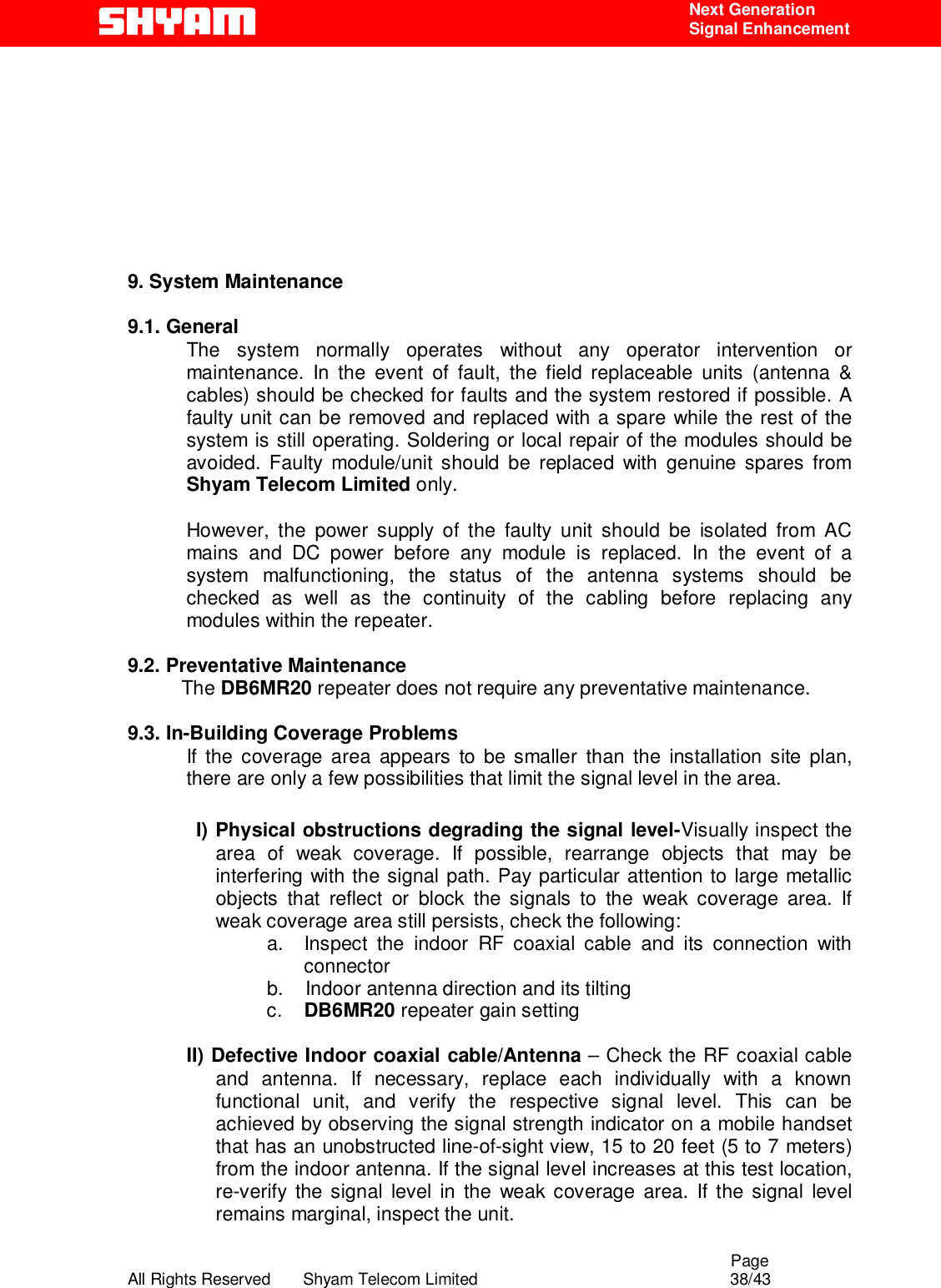                                                                                                  Page All Rights Reserved       Shyam Telecom Limited                                            38/43  Next Generation  Signal Enhancement       9. System Maintenance   9.1. General       The system normally operates without any operator intervention or maintenance. In the event of fault, the field replaceable units (antenna &amp; cables) should be checked for faults and the system restored if possible. A faulty unit can be removed and replaced with a spare while the rest of the system is still operating. Soldering or local repair of the modules should be avoided. Faulty module/unit should be replaced with genuine spares from Shyam Telecom Limited only.  However, the power supply of the faulty unit should be isolated from AC mains and DC power before any module is replaced. In the event of a system malfunctioning, the status of the antenna systems should be checked as well as the continuity of the cabling before replacing any modules within the repeater.   9.2. Preventative Maintenance            The DB6MR20 repeater does not require any preventative maintenance.  9.3. In-Building Coverage Problems If the coverage area appears to be smaller than the installation site plan, there are only a few possibilities that limit the signal level in the area.  I) Physical obstructions degrading the signal level-Visually inspect the area of weak coverage. If possible, rearrange objects that may be interfering with the signal path. Pay particular attention to large metallic objects that reflect or block the signals to the weak coverage area. If weak coverage area still persists, check the following: a.  Inspect the indoor RF coaxial cable and its connection with connector b.    Indoor antenna direction and its tilting          c.    DB6MR20 repeater gain setting    II) Defective Indoor coaxial cable/Antenna – Check the RF coaxial cable and antenna. If necessary, replace each individually with a known functional unit, and verify the respective signal level. This can be achieved by observing the signal strength indicator on a mobile handset that has an unobstructed line-of-sight view, 15 to 20 feet (5 to 7 meters) from the indoor antenna. If the signal level increases at this test location, re-verify the signal level in the weak coverage area. If the signal level remains marginal, inspect the unit.  