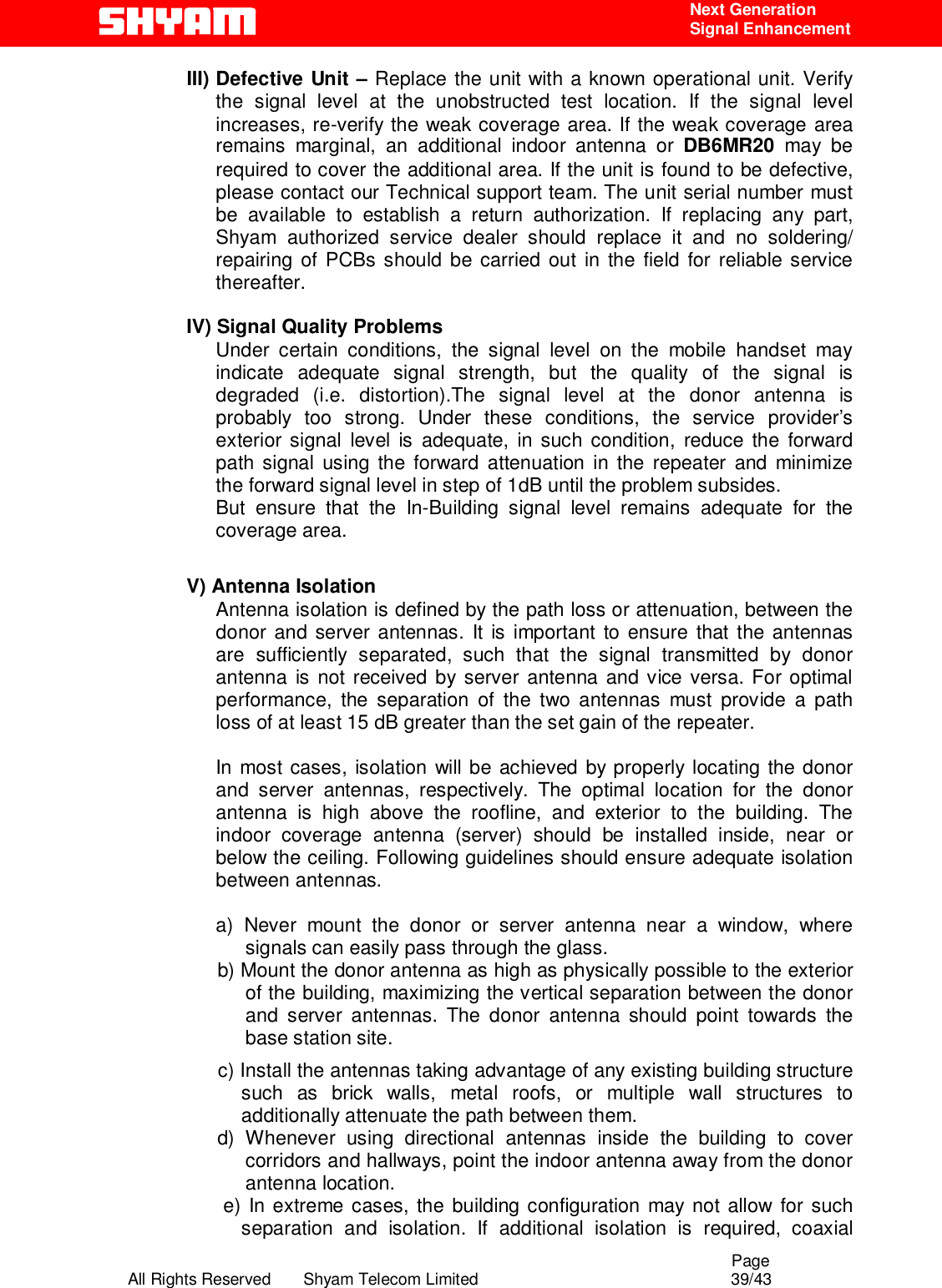                                                                                                  Page All Rights Reserved       Shyam Telecom Limited                                            39/43  Next Generation  Signal Enhancement III) Defective Unit – Replace the unit with a known operational unit. Verify the signal level at the unobstructed test location. If the signal level increases, re-verify the weak coverage area. If the weak coverage area remains marginal, an additional indoor antenna or DB6MR20 may be required to cover the additional area. If the unit is found to be defective, please contact our Technical support team. The unit serial number must be available to establish a return authorization. If replacing any part, Shyam authorized service dealer should replace it and no soldering/ repairing of PCBs should be carried out in the field for reliable service thereafter.    IV) Signal Quality Problems Under certain conditions, the signal level on the mobile handset may indicate adequate signal strength, but the quality of the signal is degraded (i.e. distortion).The signal level at the donor antenna is probably too strong. Under these conditions, the service provider’s exterior signal level is adequate, in such condition, reduce the forward path signal using the forward attenuation in the repeater and minimize the forward signal level in step of 1dB until the problem subsides. But ensure that the In-Building signal level remains adequate for the coverage area.  V) Antenna Isolation Antenna isolation is defined by the path loss or attenuation, between the donor and server antennas. It is important to ensure that the antennas are sufficiently separated, such that the signal transmitted by donor antenna is not received by server antenna and vice versa. For optimal performance, the separation of the two antennas must provide a path loss of at least 15 dB greater than the set gain of the repeater.   In most cases, isolation will be achieved by properly locating the donor and server antennas, respectively. The optimal location for the donor antenna is high above the roofline, and exterior to the building. The indoor coverage antenna (server) should be installed inside, near or below the ceiling. Following guidelines should ensure adequate isolation between antennas.  a) Never mount the donor or server antenna near a window, where signals can easily pass through the glass.            b) Mount the donor antenna as high as physically possible to the exterior of the building, maximizing the vertical separation between the donor and server antennas. The donor antenna should point towards the base station site. c) Install the antennas taking advantage of any existing building structure such as brick walls, metal roofs, or multiple wall structures to additionally attenuate the path between them.             d)  Whenever  using  directional  antennas  inside  the  building  to  cover corridors and hallways, point the indoor antenna away from the donor antenna location.  e) In extreme cases, the building configuration may not allow for such separation and isolation. If additional isolation is required, coaxial 