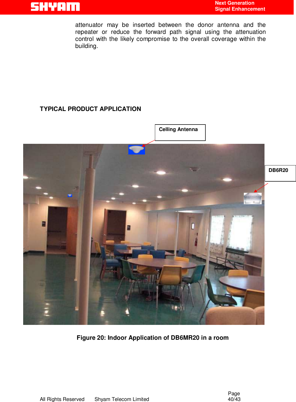                                                                                                  Page All Rights Reserved       Shyam Telecom Limited                                            40/43  Next Generation  Signal Enhancement attenuator may be inserted between the donor antenna and the repeater or reduce the forward path signal using the attenuation control with the likely compromise to the overall coverage within the building.        TYPICAL PRODUCT APPLICATION                            Figure 20: Indoor Application of DB6MR20 in a room      DB6R20 Celling Antenna 