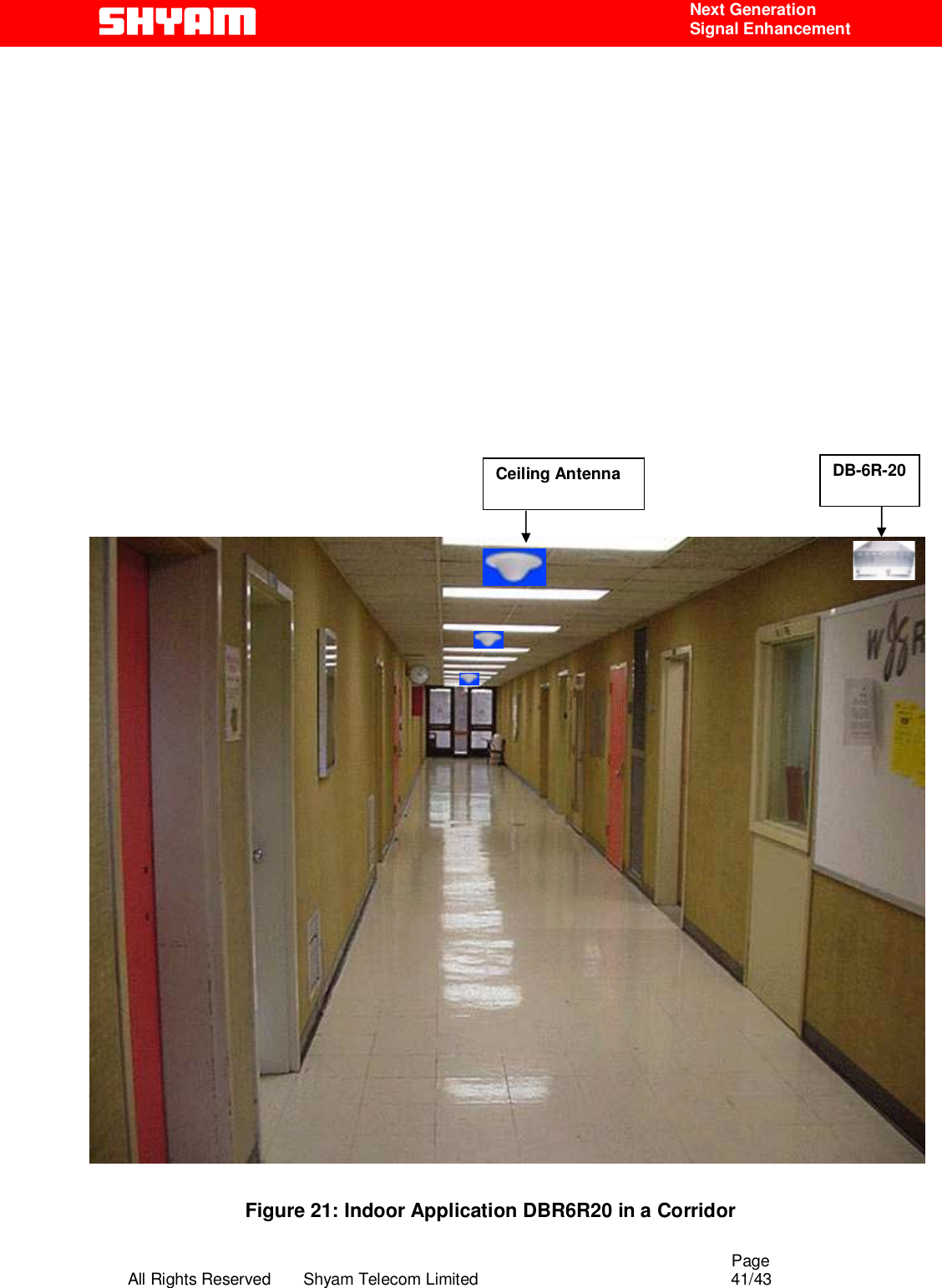                                                                                                  Page All Rights Reserved       Shyam Telecom Limited                                            41/43  Next Generation  Signal Enhancement                                            Figure 21: Indoor Application DBR6R20 in a Corridor  DB-6R-20 Ceiling Antenna 