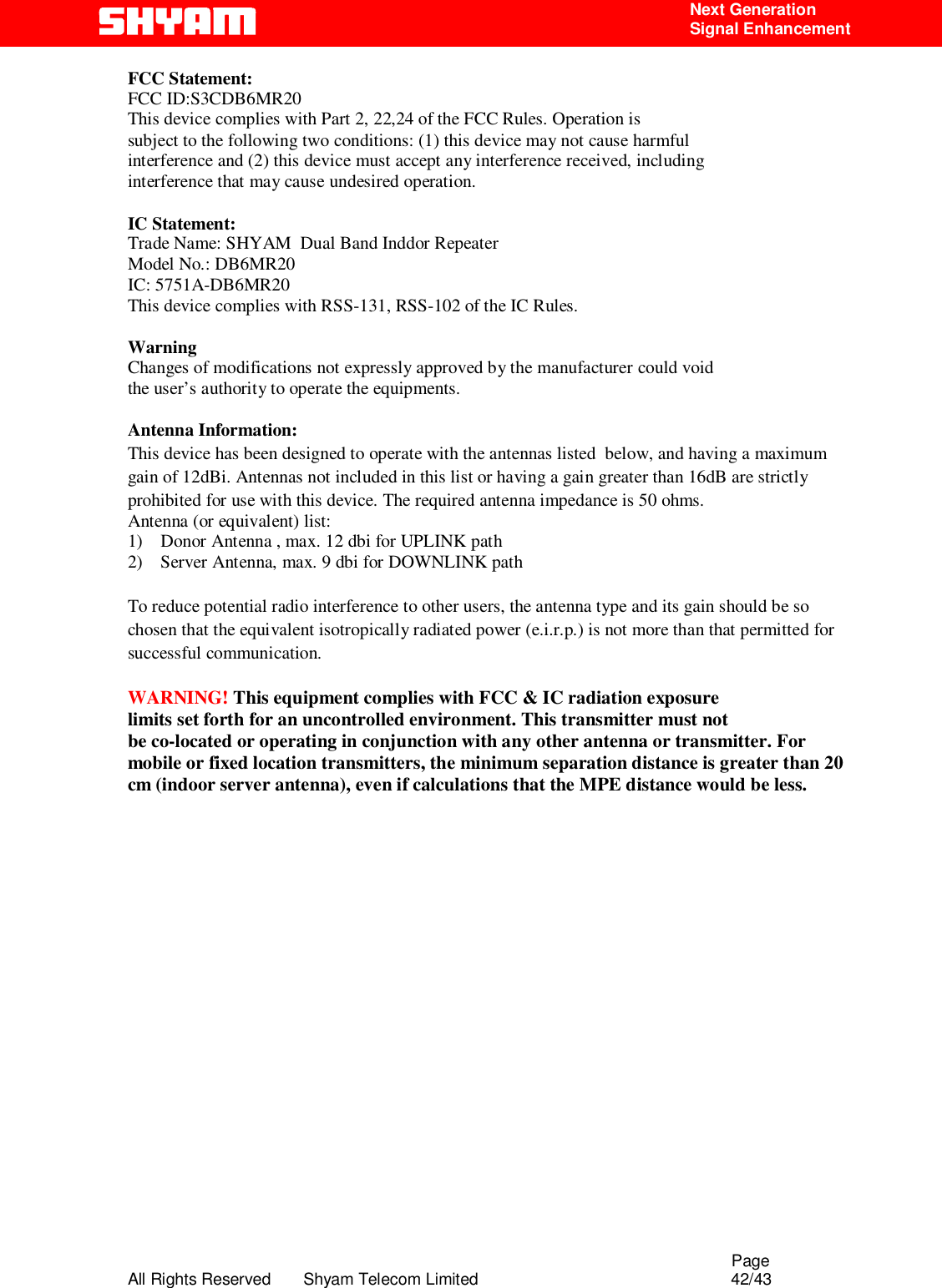                                                                                                  Page All Rights Reserved       Shyam Telecom Limited                                            42/43  Next Generation  Signal Enhancement FCC Statement: FCC ID:S3CDB6MR20 This device complies with Part 2, 22,24 of the FCC Rules. Operation is subject to the following two conditions: (1) this device may not cause harmful interference and (2) this device must accept any interference received, including interference that may cause undesired operation.  IC Statement: Trade Name: SHYAM  Dual Band Inddor Repeater Model No.: DB6MR20 IC: 5751A-DB6MR20 This device complies with RSS-131, RSS-102 of the IC Rules.  Warning Changes of modifications not expressly approved by the manufacturer could void the user’s authority to operate the equipments.  Antenna Information: This device has been designed to operate with the antennas listed  below, and having a maximum gain of 12dBi. Antennas not included in this list or having a gain greater than 16dB are strictly prohibited for use with this device. The required antenna impedance is 50 ohms. Antenna (or equivalent) list:  1)    Donor Antenna , max. 12 dbi for UPLINK path  2)    Server Antenna, max. 9 dbi for DOWNLINK path  To reduce potential radio interference to other users, the antenna type and its gain should be so chosen that the equivalent isotropically radiated power (e.i.r.p.) is not more than that permitted for successful communication.  WARNING! This equipment complies with FCC &amp; IC radiation exposure limits set forth for an uncontrolled environment. This transmitter must not be co-located or operating in conjunction with any other antenna or transmitter. For mobile or fixed location transmitters, the minimum separation distance is greater than 20 cm (indoor server antenna), even if calculations that the MPE distance would be less. 