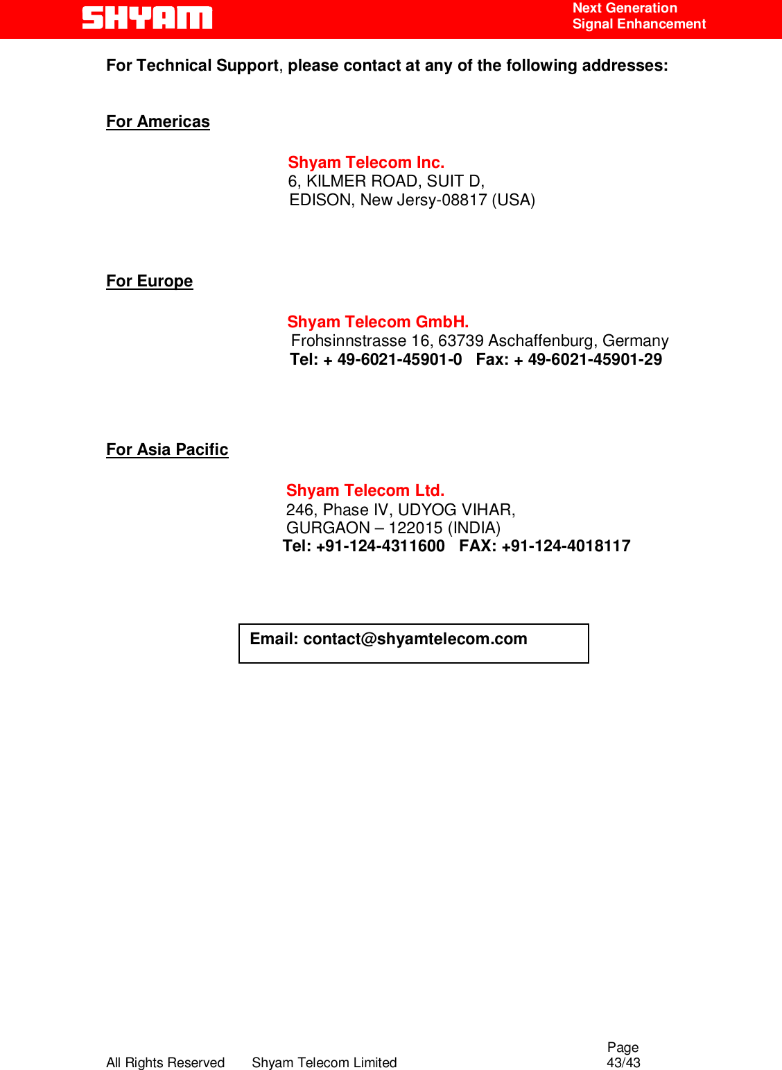                                                                                                  Page All Rights Reserved       Shyam Telecom Limited                                            43/43  Next Generation  Signal Enhancement For Technical Support, please contact at any of the following addresses:   For Americas                 Shyam Telecom Inc.                6, KILMER ROAD, SUIT D,                  EDISON, New Jersy-08817 (USA)                           For Europe                        Shyam Telecom GmbH.                      Frohsinnstrasse 16, 63739 Aschaffenburg, Germany                    Tel: + 49-6021-45901-0   Fax: + 49-6021-45901-29                                       For Asia Pacific             Shyam Telecom Ltd.            246, Phase IV, UDYOG VIHAR,                     GURGAON – 122015 (INDIA)                                        Tel: +91-124-4311600   FAX: +91-124-4018117                                                                Email: contact@shyamtelecom.com 