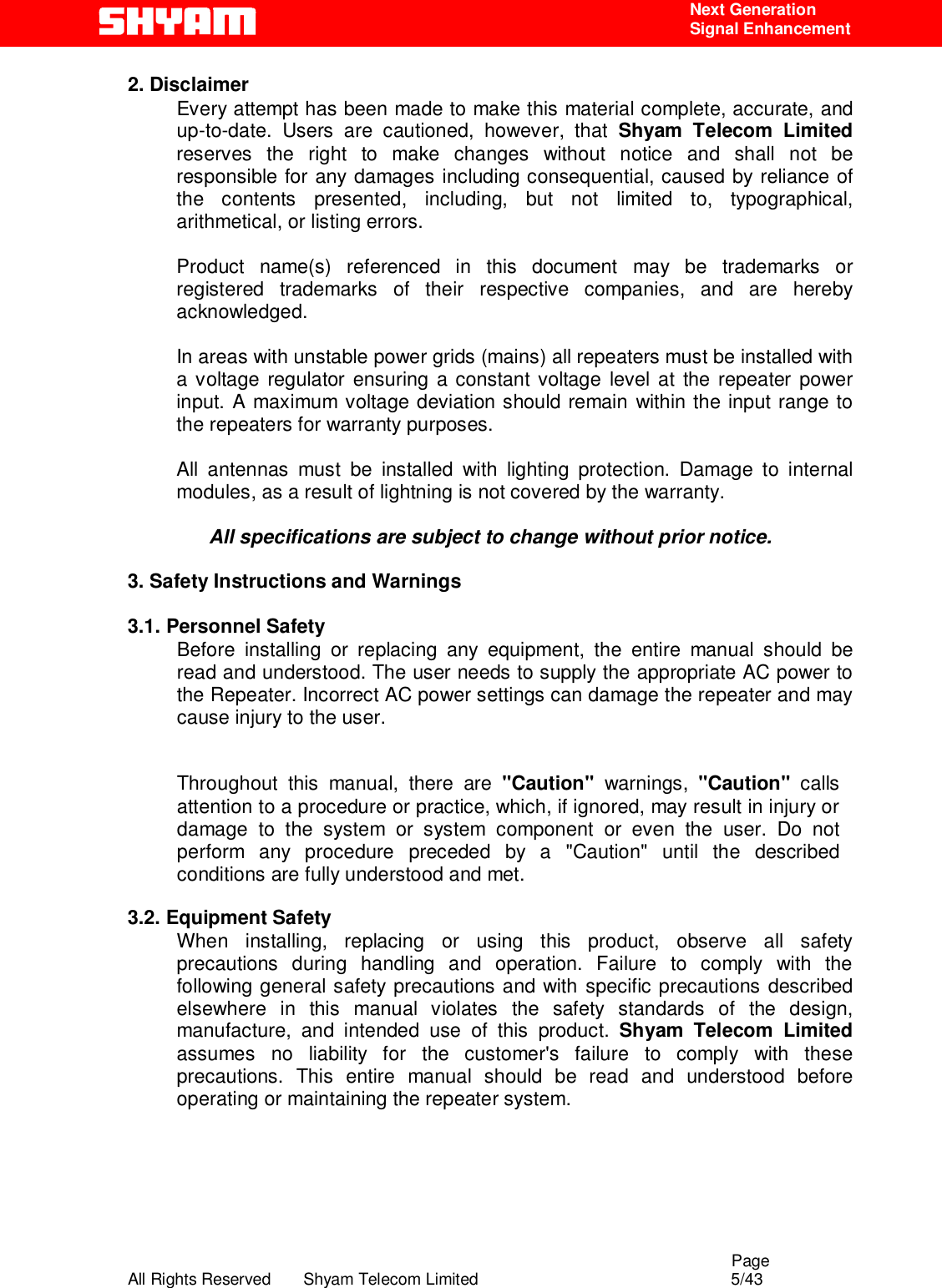                                                                                                  Page All Rights Reserved       Shyam Telecom Limited                                            5/43  Next Generation  Signal Enhancement 2. Disclaimer Every attempt has been made to make this material complete, accurate, and up-to-date. Users are cautioned, however, that Shyam Telecom Limited reserves the right to make changes without notice and shall not be responsible for any damages including consequential, caused by reliance of the contents presented, including, but not limited to, typographical, arithmetical, or listing errors.   Product name(s) referenced in this document may be trademarks or registered trademarks of their respective companies, and are hereby acknowledged.   In areas with unstable power grids (mains) all repeaters must be installed with a voltage regulator ensuring a constant voltage level at the repeater power input. A maximum voltage deviation should remain within the input range to the repeaters for warranty purposes.   All antennas must be installed with lighting protection. Damage to internal modules, as a result of lightning is not covered by the warranty.   All specifications are subject to change without prior notice.  3. Safety Instructions and Warnings   3.1. Personnel Safety Before installing or replacing any equipment, the entire manual should be read and understood. The user needs to supply the appropriate AC power to the Repeater. Incorrect AC power settings can damage the repeater and may cause injury to the user.  Throughout this manual, there are &quot;Caution&quot; warnings, &quot;Caution&quot;  calls attention to a procedure or practice, which, if ignored, may result in injury or damage to the system or system component or even the user. Do not perform any procedure preceded by a &quot;Caution&quot; until the described conditions are fully understood and met.  3.2. Equipment Safety When installing, replacing or using this product, observe all safety precautions during handling and operation. Failure to comply with the following general safety precautions and with specific precautions described elsewhere in this manual violates the safety standards of the design, manufacture, and intended use of this product. Shyam Telecom Limited assumes no liability for the customer&apos;s failure to comply with these precautions. This entire manual should be read and understood before operating or maintaining the repeater system.        