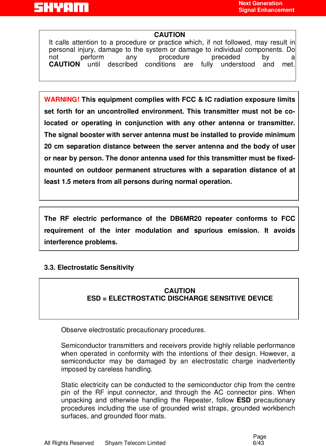                                                                                                  Page All Rights Reserved       Shyam Telecom Limited                                            6/43  Next Generation  Signal Enhancement  CAUTION It calls attention to a procedure or practice which, if not followed, may result in personal injury, damage to the system or damage to individual components. Do not perform any procedure preceded by a CAUTION until described conditions are fully understood and met.    WARNING! This equipment complies with FCC &amp; IC radiation exposure limits set forth for an uncontrolled environment. This transmitter must not be co-located or operating in conjunction with any other antenna or transmitter. The signal booster with server antenna must be installed to provide minimum 20 cm separation distance between the server antenna and the body of user or near by person. The donor antenna used for this transmitter must be fixed-mounted on outdoor permanent structures with a separation distance of at least 1.5 meters from all persons during normal operation.   The RF electric performance of the DB6MR20 repeater conforms to FCC requirement of the inter modulation and spurious emission. It avoids interference problems.  3.3. Electrostatic Sensitivity   CAUTION ESD = ELECTROSTATIC DISCHARGE SENSITIVE DEVICE    Observe electrostatic precautionary procedures.   Semiconductor transmitters and receivers provide highly reliable performance when operated in conformity with the intentions of their design. However, a semiconductor may be damaged by an electrostatic charge inadvertently imposed by careless handling.   Static electricity can be conducted to the semiconductor chip from the centre pin of the RF input connector, and through the AC connector pins. When unpacking and otherwise handling the Repeater, follow ESD precautionary procedures including the use of grounded wrist straps, grounded workbench surfaces, and grounded floor mats.   