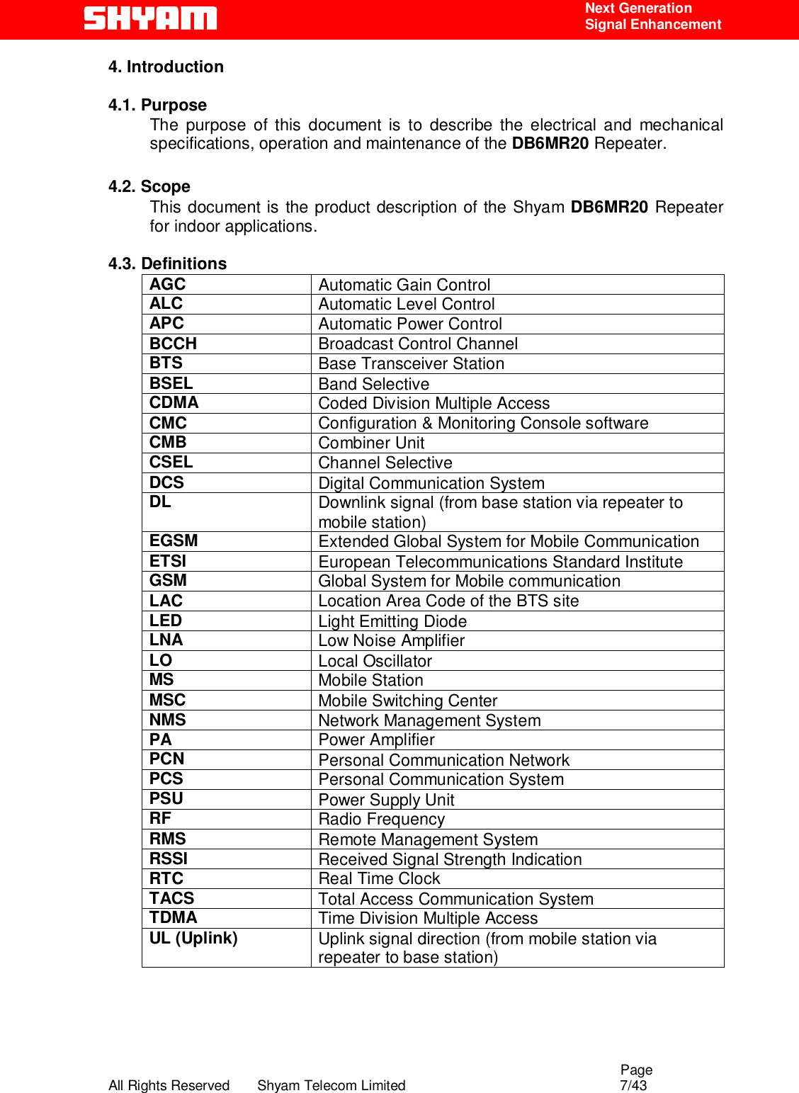                                                                                                  Page All Rights Reserved       Shyam Telecom Limited                                            7/43  Next Generation  Signal Enhancement 4. Introduction    4.1. Purpose The purpose of this document is to describe the electrical and mechanical specifications, operation and maintenance of the DB6MR20 Repeater.   4.2. Scope This document is the product description of the Shyam DB6MR20 Repeater for indoor applications.   4.3. Definitions AGC  Automatic Gain Control ALC  Automatic Level Control  APC  Automatic Power Control BCCH  Broadcast Control Channel BTS  Base Transceiver Station BSEL  Band Selective CDMA  Coded Division Multiple Access CMC  Configuration &amp; Monitoring Console software CMB  Combiner Unit CSEL  Channel Selective DCS  Digital Communication System DL  Downlink signal (from base station via repeater to mobile station) EGSM  Extended Global System for Mobile Communication ETSI  European Telecommunications Standard Institute GSM  Global System for Mobile communication LAC  Location Area Code of the BTS site LED  Light Emitting Diode LNA  Low Noise Amplifier LO  Local Oscillator MS  Mobile Station MSC  Mobile Switching Center NMS  Network Management System PA  Power Amplifier PCN  Personal Communication Network PCS  Personal Communication System PSU  Power Supply Unit RF  Radio Frequency RMS  Remote Management System RSSI  Received Signal Strength Indication RTC  Real Time Clock TACS  Total Access Communication System TDMA  Time Division Multiple Access UL (Uplink)  Uplink signal direction (from mobile station via repeater to base station)      