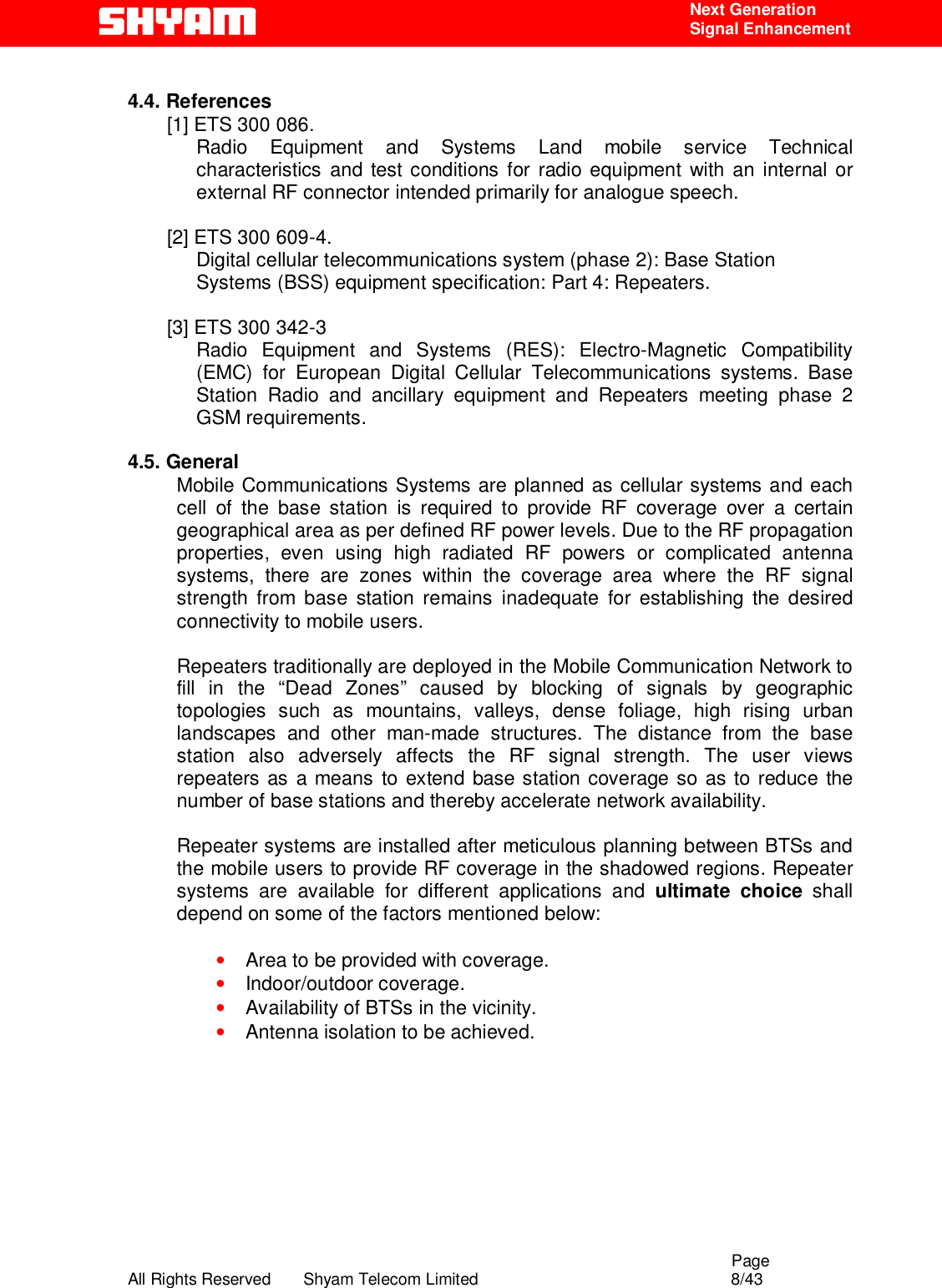                                                                                                  Page All Rights Reserved       Shyam Telecom Limited                                            8/43  Next Generation  Signal Enhancement  4.4. References [1] ETS 300 086.  Radio Equipment and Systems Land mobile service Technical characteristics and test conditions for radio equipment with an internal or external RF connector intended primarily for analogue speech.   [2] ETS 300 609-4. Digital cellular telecommunications system (phase 2): Base Station  Systems (BSS) equipment specification: Part 4: Repeaters.  [3] ETS 300 342-3  Radio Equipment and Systems (RES): Electro-Magnetic Compatibility (EMC) for European Digital Cellular Telecommunications systems. Base Station Radio and ancillary equipment and Repeaters meeting phase 2 GSM requirements.   4.5. General Mobile Communications Systems are planned as cellular systems and each cell of the base station is required to provide RF coverage over a certain geographical area as per defined RF power levels. Due to the RF propagation properties, even using high radiated RF powers or complicated antenna systems, there are zones within the coverage area where the RF signal strength from base station remains inadequate for establishing the desired connectivity to mobile users.   Repeaters traditionally are deployed in the Mobile Communication Network to fill in the “Dead Zones” caused by blocking of signals by geographic topologies such as mountains, valleys, dense foliage, high rising urban landscapes and other man-made structures. The distance from the base station also adversely affects the RF signal strength. The user views repeaters as a means to extend base station coverage so as to reduce the number of base stations and thereby accelerate network availability.   Repeater systems are installed after meticulous planning between BTSs and the mobile users to provide RF coverage in the shadowed regions. Repeater systems are available for different applications and ultimate choice shall depend on some of the factors mentioned below:  • Area to be provided with coverage. • Indoor/outdoor coverage. • Availability of BTSs in the vicinity. • Antenna isolation to be achieved.       