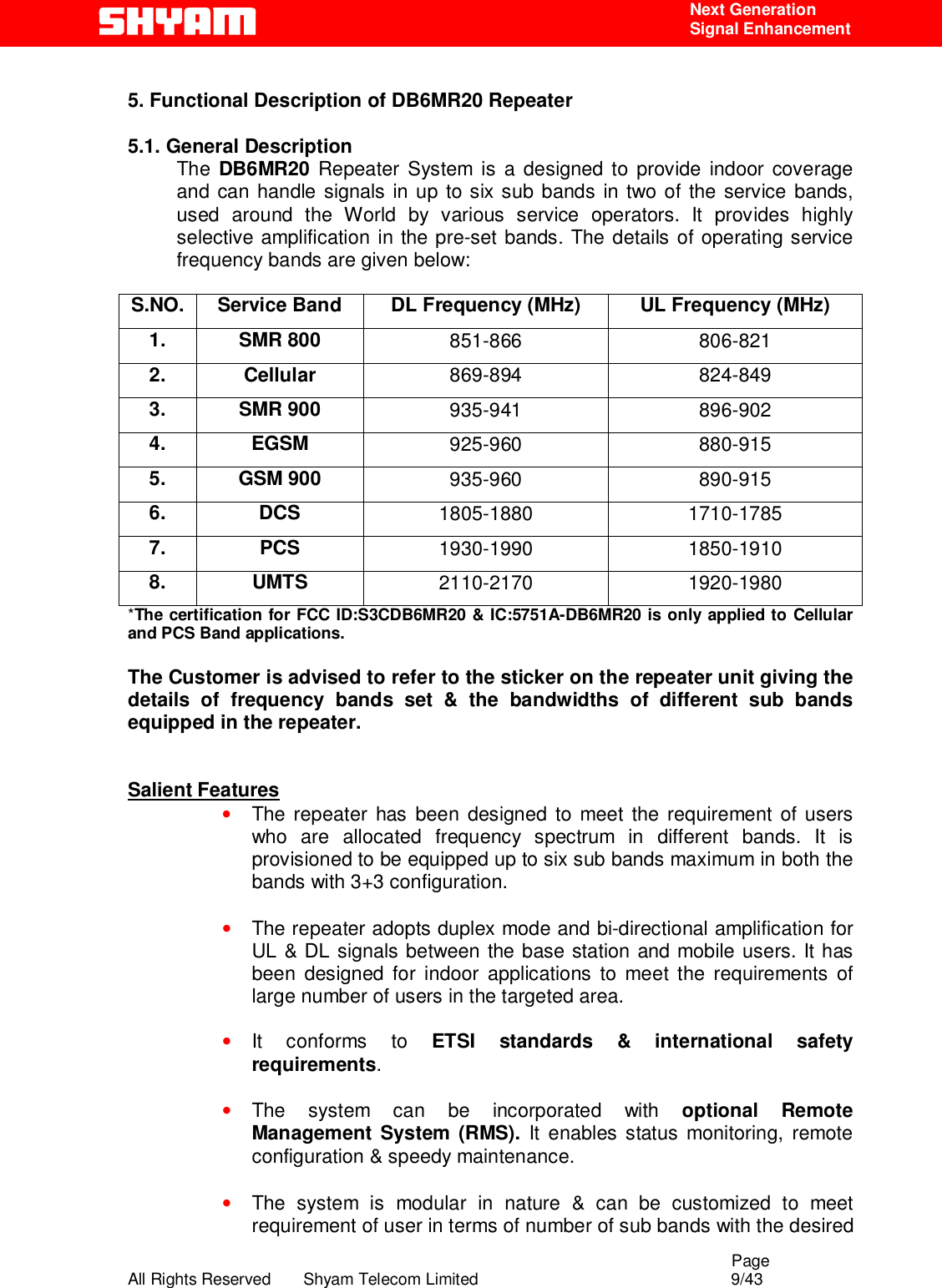                                                                                                  Page All Rights Reserved       Shyam Telecom Limited                                            9/43  Next Generation  Signal Enhancement   5. Functional Description of DB6MR20 Repeater    5.1. General Description The  DB6MR20 Repeater System is a designed to provide indoor coverage and can handle signals in up to six sub bands in two of the service bands, used around the World by various service operators. It provides highly selective amplification in the pre-set bands. The details of operating service frequency bands are given below:  S.NO.  Service Band  DL Frequency (MHz)  UL Frequency (MHz) 1. SMR 800  851-866 806-821 2. Cellular  869-894 824-849 3. SMR 900  935-941 896-902 4. EGSM  925-960 880-915 5. GSM 900  935-960 890-915 6. DCS  1805-1880 1710-1785 7. PCS  1930-1990 1850-1910 8. UMTS  2110-2170 1920-1980 *The certification for FCC ID:S3CDB6MR20 &amp; IC:5751A-DB6MR20 is only applied to Cellular and PCS Band applications.  The Customer is advised to refer to the sticker on the repeater unit giving the details of frequency bands set &amp; the bandwidths of different sub bands equipped in the repeater.   Salient Features • The repeater has been designed to meet the requirement of users who are allocated frequency spectrum in different bands. It is provisioned to be equipped up to six sub bands maximum in both the bands with 3+3 configuration.  • The repeater adopts duplex mode and bi-directional amplification for UL &amp; DL signals between the base station and mobile users. It has been designed for indoor applications to meet the requirements of large number of users in the targeted area.  • It conforms to ETSI standards &amp; international safety requirements.  • The system can be incorporated with optional Remote Management System (RMS). It enables status monitoring, remote configuration &amp; speedy maintenance.  • The system is modular in nature &amp; can be customized to meet requirement of user in terms of number of sub bands with the desired 