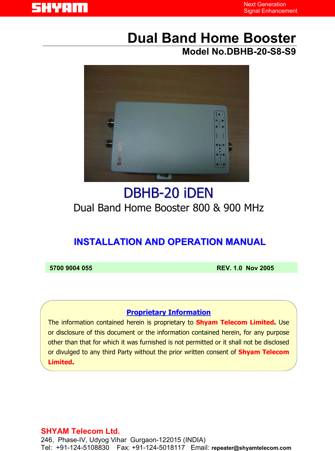   File  Doc. No.               Date   Version  Page DBHB-20  5700 9004 055  Nov. 05   1.0  1/13    Next Generation Signal Enhancement  Dual Band Home Booster                 Model No.DBHB-20-S8-S9                  IINNSSTTAALLLLAATTIIOONN  AANNDD  OOPPEERRAATTIIOONN  MMAANNUUAALL             `DDBBHHBB--2200 iiDDEENN Dual Band Home Booster 800 &amp; 900 MHz  Proprietary Information The information contained herein is proprietary to Shyam Telecom Limited. Use or disclosure of this document or the information contained herein, for any purpose other than that for which it was furnished is not permitted or it shall not be disclosed or divulged to any third Party without the prior written consent of Shyam Telecom Limited. 5700 9004 055  REV. 1.0  Nov 2005  SHYAM Telecom Ltd. 246,  Phase-IV, Udyog Vihar  Gurgaon-122015 (INDIA) Tel:  +91-124-5108830    Fax: +91-124-5018117   Email: repeater@shyamtelecom.com  