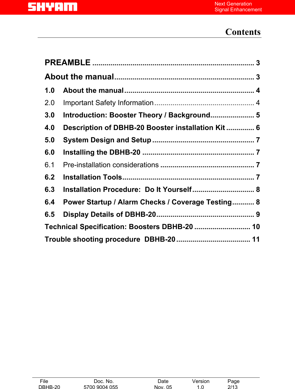   File  Doc. No.               Date   Version  Page DBHB-20  5700 9004 055  Nov. 05   1.0  2/13    Next Generation Signal Enhancement  Contents    PREAMBLE ................................................................................. 3 About the manual...................................................................... 3 1.0 About the manual................................................................. 4 2.0 Important Safety Information.................................................. 4 3.0 Introduction: Booster Theory / Background...................... 5 4.0 Description of DBHB-20 Booster installation Kit .............. 6 5.0 System Design and Setup ................................................... 7 6.0 Installing the DBHB-20 ........................................................ 7 6.1 Pre-installation considerations ............................................... 7 6.2 Installation Tools.................................................................. 7 6.3 Installation Procedure:  Do It Yourself............................... 8 6.4 Power Startup / Alarm Checks / Coverage Testing........... 8 6.5 Display Details of DBHB-20................................................. 9 Technical Specification: Boosters DBHB-20 ............................ 10 Trouble shooting procedure  DBHB-20 ..................................... 11    