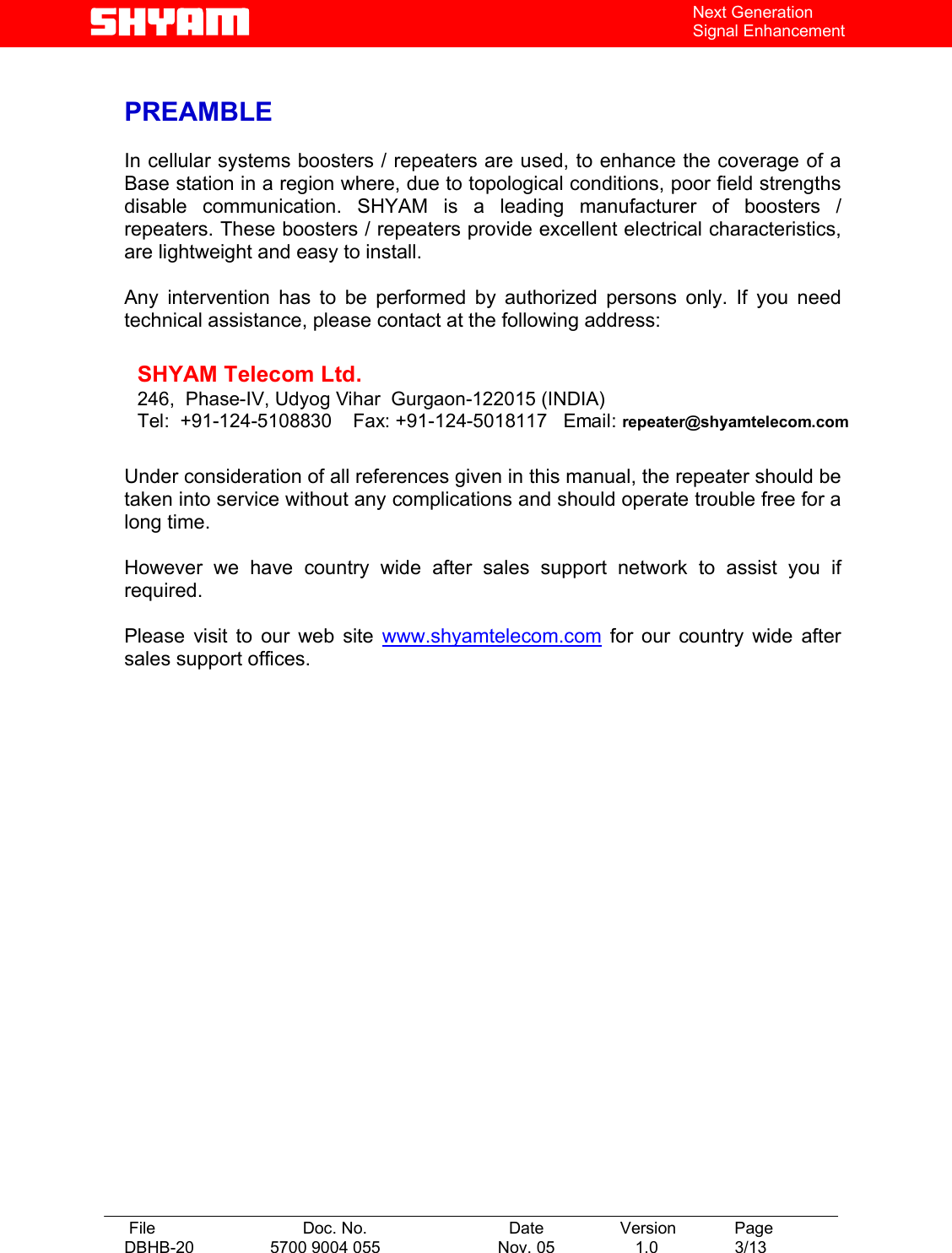   File  Doc. No.               Date   Version  Page DBHB-20  5700 9004 055  Nov. 05   1.0  3/13    Next Generation Signal Enhancement  PREAMBLE  In cellular systems boosters / repeaters are used, to enhance the coverage of a Base station in a region where, due to topological conditions, poor field strengths disable communication. SHYAM is a leading manufacturer of boosters / repeaters. These boosters / repeaters provide excellent electrical characteristics, are lightweight and easy to install.    Any intervention has to be performed by authorized persons only. If you need technical assistance, please contact at the following address:   SHYAM Telecom Ltd. 246,  Phase-IV, Udyog Vihar  Gurgaon-122015 (INDIA) Tel:  +91-124-5108830    Fax: +91-124-5018117   Email: repeater@shyamtelecom.com   Under consideration of all references given in this manual, the repeater should be taken into service without any complications and should operate trouble free for a long time.  However we have country wide after sales support network to assist you if required.  Please visit to our web site www.shyamtelecom.com for our country wide after sales support offices.  