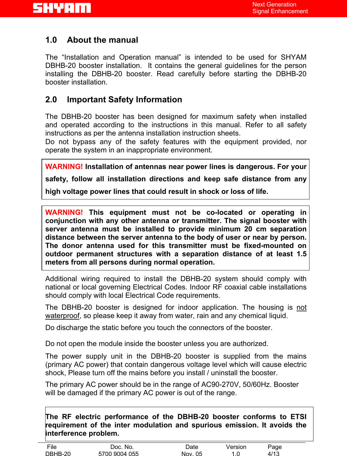   File  Doc. No.               Date   Version  Page DBHB-20  5700 9004 055  Nov. 05   1.0  4/13    Next Generation Signal Enhancement  1.0  About the manual    The “Installation and Operation manual” is intended to be used for SHYAM DBHB-20 booster installation.  It contains the general guidelines for the person installing the DBHB-20 booster. Read carefully before starting the DBHB-20 booster installation.  2.0  Important Safety Information  The DBHB-20 booster has been designed for maximum safety when installed and operated according to the instructions in this manual. Refer to all safety instructions as per the antenna installation instruction sheets.  Do not bypass any of the safety features with the equipment provided, nor operate the system in an inappropriate environment.  WARNING! Installation of antennas near power lines is dangerous. For your safety, follow all installation directions and keep safe distance from any high voltage power lines that could result in shock or loss of life.  WARNING! This equipment must not be co-located or operating in conjunction with any other antenna or transmitter. The signal booster with server antenna must be installed to provide minimum 20 cm separation distance between the server antenna to the body of user or near by person. The donor antenna used for this transmitter must be fixed-mounted on outdoor permanent structures with a separation distance of at least 1.5 meters from all persons during normal operation.  Additional wiring required to install the DBHB-20 system should comply with national or local governing Electrical Codes. Indoor RF coaxial cable installations should comply with local Electrical Code requirements.  The DBHB-20 booster is designed for indoor application. The housing is not waterproof, so please keep it away from water, rain and any chemical liquid. Do discharge the static before you touch the connectors of the booster. Do not open the module inside the booster unless you are authorized. The power supply unit in the DBHB-20 booster is supplied from the mains (primary AC power) that contain dangerous voltage level which will cause electric shock, Please turn off the mains before you install / uninstall the booster. The primary AC power should be in the range of AC90-270V, 50/60Hz. Booster will be damaged if the primary AC power is out of the range.  The RF electric performance of the DBHB-20 booster conforms to ETSI requirement of the inter modulation and spurious emission. It avoids the interference problem. 