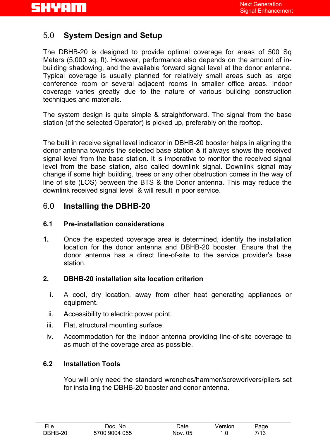   File  Doc. No.               Date   Version  Page DBHB-20  5700 9004 055  Nov. 05   1.0  7/13    Next Generation Signal Enhancement  5.0  System Design and Setup   The DBHB-20 is designed to provide optimal coverage for areas of 500 Sq Meters (5,000 sq. ft). However, performance also depends on the amount of in-building shadowing, and the available forward signal level at the donor antenna. Typical coverage is usually planned for relatively small areas such as large conference room or several adjacent rooms in smaller office areas. Indoor coverage varies greatly due to the nature of various building construction techniques and materials.   The system design is quite simple &amp; straightforward. The signal from the base station (of the selected Operator) is picked up, preferably on the rooftop.  The built in receive signal level indicator in DBHB-20 booster helps in aligning the donor antenna towards the selected base station &amp; it always shows the received signal level from the base station. It is imperative to monitor the received signal level from the base station, also called downlink signal. Downlink signal may change if some high building, trees or any other obstruction comes in the way of line of site (LOS) between the BTS &amp; the Donor antenna. This may reduce the downlink received signal level  &amp; will result in poor service.  6.0  Installing the DBHB-20  6.1 Pre-installation considerations  1.  Once the expected coverage area is determined, identify the installation location for the donor antenna and DBHB-20 booster. Ensure that the donor antenna has a direct line-of-site to the service provider’s base station.   2.  DBHB-20 installation site location criterion  i.  A cool, dry location, away from other heat generating appliances or equipment. ii.  Accessibility to electric power point. iii.  Flat, structural mounting surface. iv.  Accommodation for the indoor antenna providing line-of-site coverage to as much of the coverage area as possible.  6.2 Installation Tools  You will only need the standard wrenches/hammer/screwdrivers/pliers set for installing the DBHB-20 booster and donor antenna.    