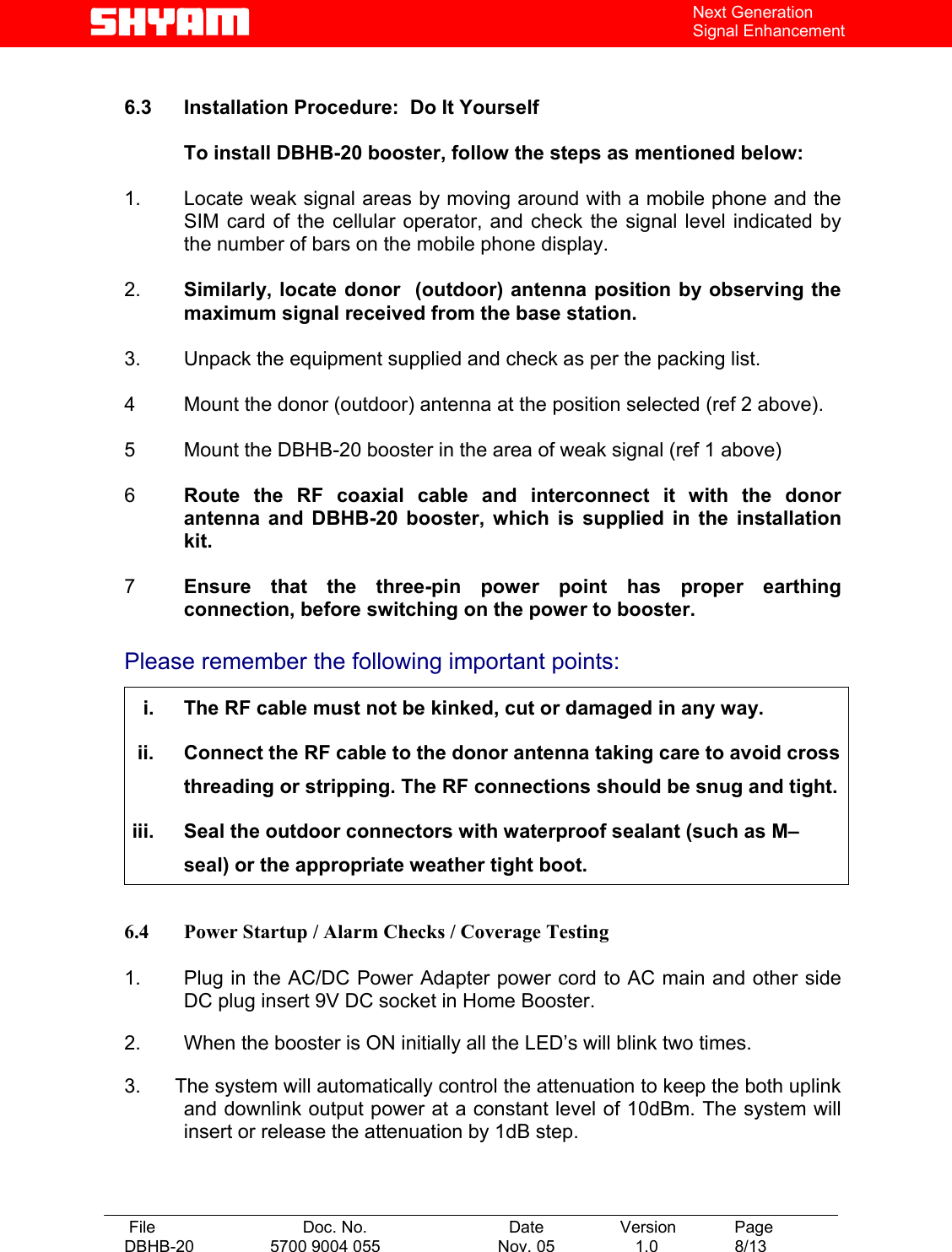   File  Doc. No.               Date   Version  Page DBHB-20  5700 9004 055  Nov. 05   1.0  8/13    Next Generation Signal Enhancement  6.3  Installation Procedure:  Do It Yourself    To install DBHB-20 booster, follow the steps as mentioned below:  1.   Locate weak signal areas by moving around with a mobile phone and the SIM card of the cellular operator, and check the signal level indicated by the number of bars on the mobile phone display.  2.   Similarly, locate donor  (outdoor) antenna position by observing the maximum signal received from the base station.   3.   Unpack the equipment supplied and check as per the packing list.  4   Mount the donor (outdoor) antenna at the position selected (ref 2 above).  5  Mount the DBHB-20 booster in the area of weak signal (ref 1 above)   6  Route the RF coaxial cable and interconnect it with the donor antenna and DBHB-20 booster, which is supplied in the installation kit.   7  Ensure that the three-pin power point has proper earthing connection, before switching on the power to booster.  Please remember the following important points:  i.  The RF cable must not be kinked, cut or damaged in any way. ii.  Connect the RF cable to the donor antenna taking care to avoid cross threading or stripping. The RF connections should be snug and tight. iii.  Seal the outdoor connectors with waterproof sealant (such as M–seal) or the appropriate weather tight boot.  6.4  Power Startup / Alarm Checks / Coverage Testing  1.   Plug in the AC/DC Power Adapter power cord to AC main and other side DC plug insert 9V DC socket in Home Booster.  2.   When the booster is ON initially all the LED’s will blink two times.  3.      The system will automatically control the attenuation to keep the both uplink and downlink output power at a constant level of 10dBm. The system will insert or release the attenuation by 1dB step.     