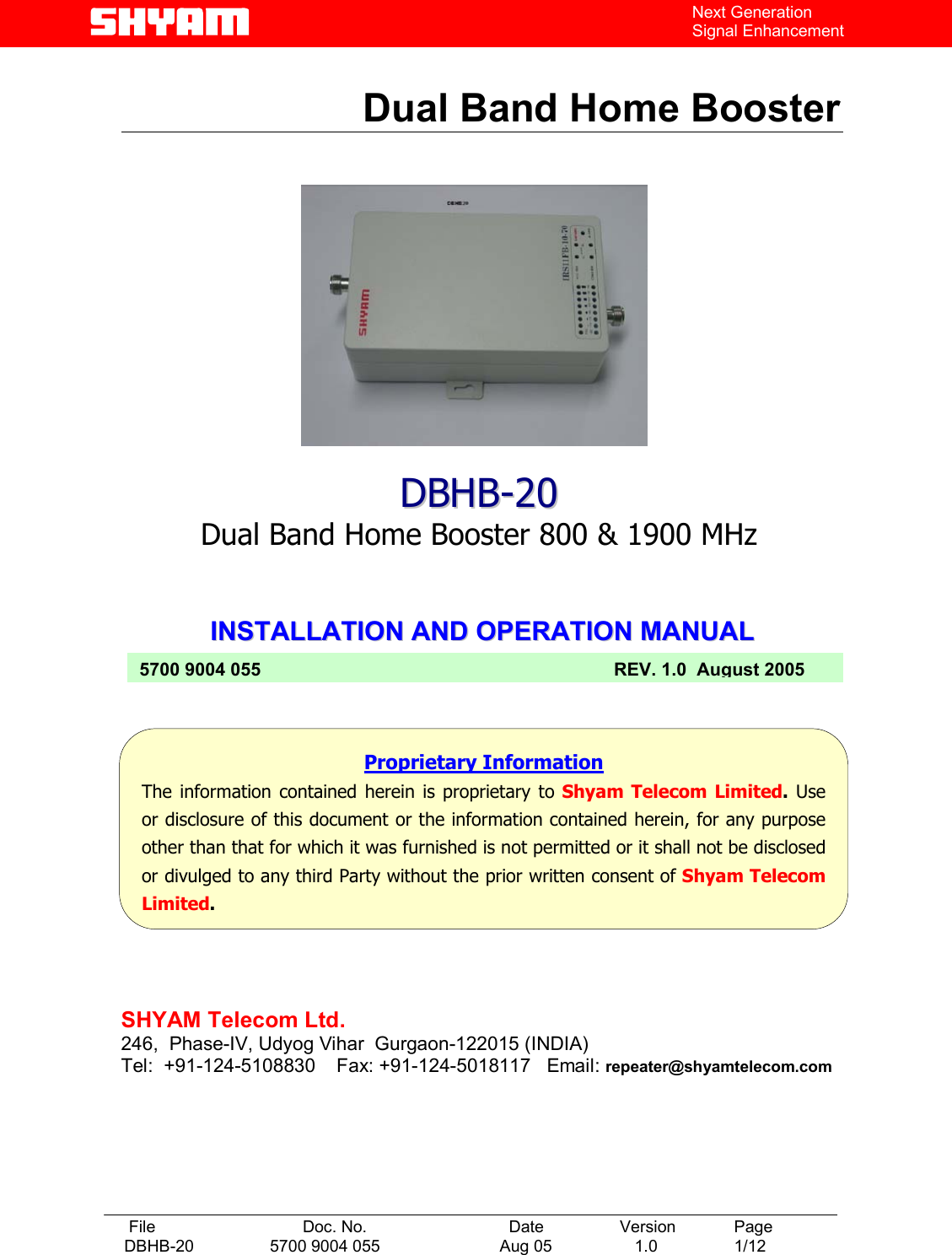   File  Doc. No.               Date   Version  Page DBHB-20  5700 9004 055  Aug 05   1.0  1/12    Next Generation Signal Enhancement  Dual Band Home Booster                IINNSSTTAALLLLAATTIIOONN  AANNDD  OOPPEERRAATTIIOONN  MMAANNUUAALL             DDBBHHBB--2200 Dual Band Home Booster 800 &amp; 1900 MHz  Proprietary Information The information contained herein is proprietary to Shyam Telecom Limited. Useor disclosure of this document or the information contained herein, for any purposeother than that for which it was furnished is not permitted or it shall not be disclosedor divulged to any third Party without the prior written consent of Shyam TelecomLimited. 5700 9004 055  REV. 1.0  August 2005 SHYAM Telecom Ltd. 246,  Phase-IV, Udyog Vihar  Gurgaon-122015 (INDIA) Tel:  +91-124-5108830    Fax: +91-124-5018117   Email: repeater@shyamtelecom.com 