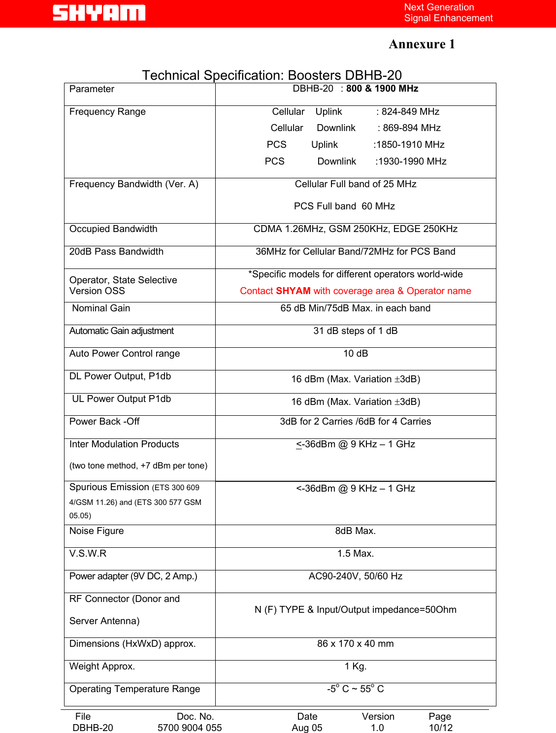   File  Doc. No.               Date   Version  Page DBHB-20  5700 9004 055  Aug 05   1.0  10/12    Next Generation Signal Enhancement  Annexure 1    Technical Specification: Boosters DBHB-20 Parameter  DBHB-20   : 800 &amp; 1900 MHz Frequency Range  Cellular    Uplink   : 824-849 MHz Cellular     Downlink    : 869-894 MHz PCS         Uplink             :1850-1910 MHz PCS            Downlink       :1930-1990 MHz Frequency Bandwidth (Ver. A)  Cellular Full band of 25 MHz                            PCS Full band  60 MHz Occupied Bandwidth  CDMA 1.26MHz, GSM 250KHz, EDGE 250KHz 20dB Pass Bandwidth  36MHz for Cellular Band/72MHz for PCS Band Operator, State Selective Version OSS *Specific models for different operators world-wide Contact SHYAM with coverage area &amp; Operator name  Nominal Gain  65 dB Min/75dB Max. in each band Automatic Gain adjustment    31 dB steps of 1 dB  Auto Power Control range  10 dB  DL Power Output, P1db  16 dBm (Max. Variation ±3dB)  UL Power Output P1db  16 dBm (Max. Variation ±3dB) Power Back -Off  3dB for 2 Carries /6dB for 4 Carries Inter Modulation Products (two tone method, +7 dBm per tone) Spurious Emission (ETS 300 609 4/GSM 11.26) and (ETS 300 577 GSM 05.05) &lt;-36dBm @ 9 KHz – 1 GHz  &lt;-36dBm @ 9 KHz – 1 GHz Noise Figure  8dB Max. V.S.W.R 1.5 Max. Power adapter (9V DC, 2 Amp.)  AC90-240V, 50/60 Hz RF Connector (Donor and Server Antenna) N (F) TYPE &amp; Input/Output impedance=50Ohm Dimensions (HxWxD) approx.  86 x 170 x 40 mm Weight Approx.  1 Kg. Operating Temperature Range  -5o C ~ 55o C 