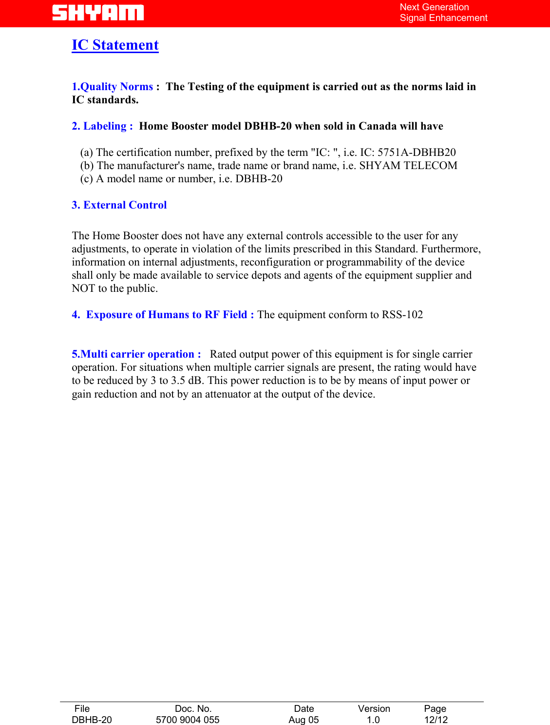   File  Doc. No.               Date   Version  Page DBHB-20  5700 9004 055  Aug 05   1.0  12/12    Next Generation Signal Enhancement IC Statement   1.Quality Norms :  The Testing of the equipment is carried out as the norms laid in       IC standards.  2. Labeling :  Home Booster model DBHB-20 when sold in Canada will have            (a) The certification number, prefixed by the term &quot;IC: &quot;, i.e. IC: 5751A-DBHB20    (b) The manufacturer&apos;s name, trade name or brand name, i.e. SHYAM TELECOM    (c) A model name or number, i.e. DBHB-20  3. External Control  The Home Booster does not have any external controls accessible to the user for any adjustments, to operate in violation of the limits prescribed in this Standard. Furthermore, information on internal adjustments, reconfiguration or programmability of the device shall only be made available to service depots and agents of the equipment supplier and NOT to the public.  4.  Exposure of Humans to RF Field : The equipment conform to RSS-102   5.Multi carrier operation :   Rated output power of this equipment is for single carrier operation. For situations when multiple carrier signals are present, the rating would have to be reduced by 3 to 3.5 dB. This power reduction is to be by means of input power or gain reduction and not by an attenuator at the output of the device.                      