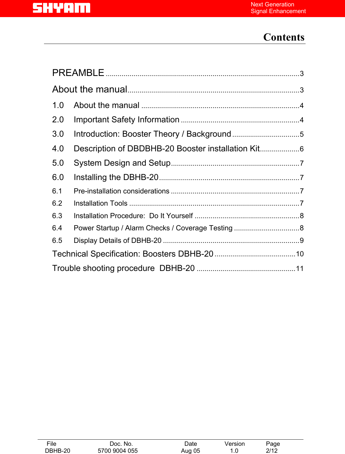   File  Doc. No.               Date   Version  Page DBHB-20  5700 9004 055  Aug 05   1.0  2/12    Next Generation Signal Enhancement  Contents    PREAMBLE ..................................................................................................3 About the manual.......................................................................................3 1.0 About the manual ................................................................................4 2.0 Important Safety Information ............................................................4 3.0 Introduction: Booster Theory / Background..................................5 4.0 Description of DBDBHB-20 Booster installation Kit....................6 5.0 System Design and Setup.................................................................7 6.0 Installing the DBHB-20.......................................................................7 6.1 Pre-installation considerations .................................................................7 6.2 Installation Tools ......................................................................................7 6.3 Installation Procedure:  Do It Yourself .....................................................8 6.4 Power Startup / Alarm Checks / Coverage Testing .................................8 6.5 Display Details of DBHB-20 .....................................................................9 Technical Specification: Boosters DBHB-20.........................................10 Trouble shooting procedure  DBHB-20 ..................................................11    