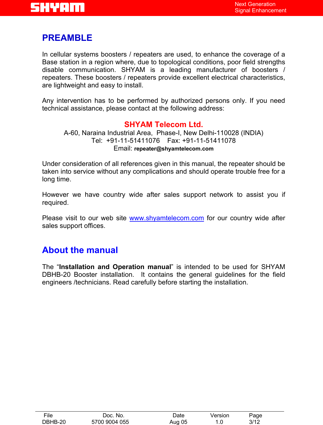   File  Doc. No.               Date   Version  Page DBHB-20  5700 9004 055  Aug 05   1.0  3/12    Next Generation Signal Enhancement  PREAMBLE  In cellular systems boosters / repeaters are used, to enhance the coverage of a Base station in a region where, due to topological conditions, poor field strengths disable communication. SHYAM is a leading manufacturer of boosters / repeaters. These boosters / repeaters provide excellent electrical characteristics, are lightweight and easy to install.    Any intervention has to be performed by authorized persons only. If you need technical assistance, please contact at the following address:  SHYAM Telecom Ltd. A-60, Naraina Industrial Area,  Phase-I, New Delhi-110028 (INDIA) Tel:  +91-11-51411076    Fax: +91-11-51411078    Email: repeater@shyamtelecom.com  Under consideration of all references given in this manual, the repeater should be taken into service without any complications and should operate trouble free for a long time.  However we have country wide after sales support network to assist you if required.  Please visit to our web site www.shyamtelecom.com for our country wide after sales support offices.   About the manual    The “Installation and Operation manual” is intended to be used for SHYAM DBHB-20 Booster installation.  It contains the general guidelines for the field engineers /technicians. Read carefully before starting the installation. 